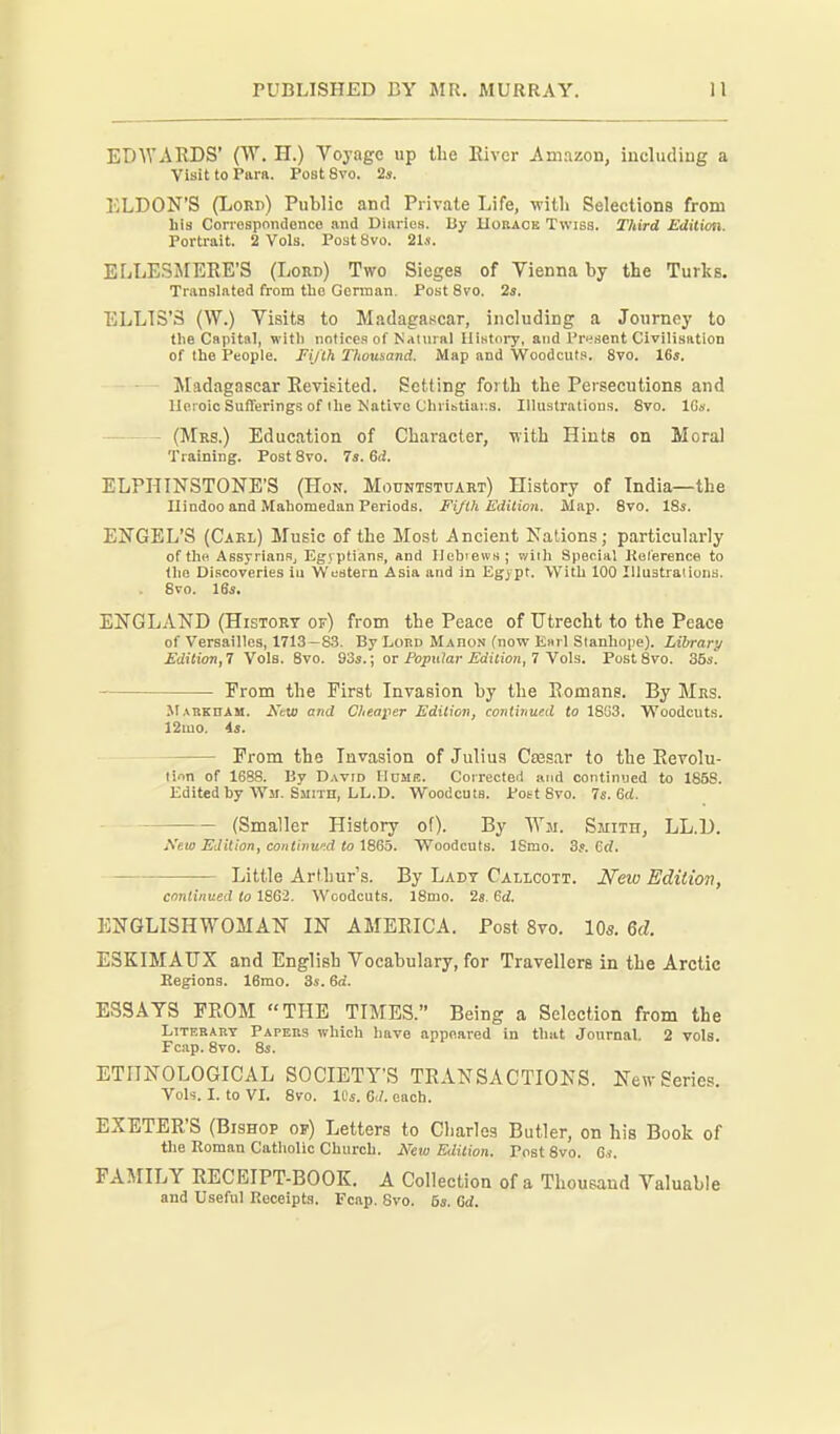 EDWARDS' (W. H.) Voyage up the Eiver Amazon, iucludiug a Visit to Piira. PostSvo. 2s. liLDON'S (Lord) Public and Private Life, with Selections from Lis Conospondenco and Diaries. Ky Uobaok Twisa. Third Edition. Portrait. 2 Vols. Post 8vo. 2U. ELLESJIERE'S (Lord) Two Sieges of Vienna by the Turks. Translated from tlie German. Post 8vo. 2s. ELLIS'S (W.) Visits to Madagascar, including a Journey to tlie Capital, witli notices of Natural History, and Present Civilisation of the People. Fi/lh Thousand. Map and Woodcuts. 8vo. 16s. - - Madagascar Revisited. Setting forth the Persecutions and Heroic Sufferings of the Mativo Chribtiai;s. Illustrations. 8vo. IGs. (Mrs.) Education of Character, with Hints on Moral Training. Post 8vo. 7s. Gd. ELPI-TINSTONE'S (Hon. Mountstuart) History of India—the Hindoo and Mahomedan Periods. Fi/lh Edition. Map. 8vo. 18i. ENGEL'S (Carl) Music of the Most Ancient Nations; particularly of the AssyrianSj Egyptians, and Ilebiews; v/iih Special Kolerence to the Discoveries iu Weatern Asia and in Egypt. With 100 Illustrations. 8vo. 16s. ENGLAND (History of) from the Peace of Utrecht to the Peace of Versailles, 1713—S3. By Lord Mahon (now E«rl Stanhope). Library Edition, 7 Vols. 8vo. 93s.; or Poptilar Edition, 7 Vols. Post 8vo. 35s. Prom the First Invasion by the Romans. By Mrs. Mabkham. Ktw and Cheaper Edition, continued to 18G3. Woodcuts. 12mo. As. From the Invasion of Julius Caesar to the Eevolu- linn of 1688. By David Home. Corrected and continued to 185S. Edited by Wm. Smith, LL.D. Woodcuts. Pott 8vo. 7s. 6rf. (Smaller History of). By AYm. Smith, LL.D. New Edition, coiUiiiw.d to \B6b. Woodcuts. ISmo. 3}. Q,d. Little Arthur's. By Lady Callcott. New Edition, continued to 1862, Woodcuts. 18mo. 2s. 6d. ENGLISHWOMAN IN AMERICA. Post 8vo. 10s. 6d. ESKIMAUX and English Vocabulary, for Travellers in the Arctic Regions. 16mo. 3s. 6o. ESSAYS FROM THE TIMES. Being a Selection from the Literary Papers which have appeared in that Journal. 2 vols. Fcap. 8vo. 8s. ETHNOLOGICAL SOCIETY'S TRANSACTIONS. New Series. Vols. I. to VL 8vo. ICs. 6</. each. EXETER'S (Bishop or) Letters to Charles Butler, on his Book of the Roman Catholic Church. New Edition. PostSvo. G<. FAMILY RECEIPT-BOOK. A Collection of a Thousand Valuable and Useful Receipts. Fcap. 8vo. 6s. Qd.