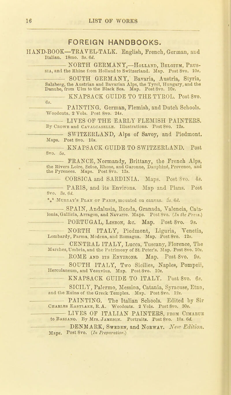 FOREIGN HANDBOOKS. HA-ND-BOOK—TRAVEL-TALK. English, French, German, and Italian. 18mo. 3s. 6d. NORTH GERMANY,—Holland, Beloium, Prus- sia, and the Rhine fiora Holliiiid to Switzerland. Map. Post 8vo. 10». SOUTH GERMANY, Bavaria, Austria, Styria, Salzberg, the Austrian and Bavarian Alps, the Tyrol, Hungary, and tlie Danube, from Ulm to the Black Sea. Map. Post 8vo. 10s. KNAPSACK GUIDE TO THE TYROL. PostSvo. 6s. PAINTING. German, Flemish, and Dutch Schools. Woodcuts. 2 Vols. Post 8vo. 24s. LIVES OF THE EARLY FLEMISH PAINTERS, By CiiOWE and Cavalcaselle. Illustrations. PoatSvo. 12s. SWITZERLAND, Alps of Savoy, and Piedmont. Maps. Post Svo. 10s. KNAPSACK GUIDE TO SWITZERLAND. Post 8vo. 5s. FRANCE, Normandy, Brittany, the French Alps, the Rivers Loire, Seine, Rhone, and Garonne, Dauphin(5, Provence, and the Pyrenees. Maps. Post Svo. 12s. CORSICA and SARDINIA. Maps. Post Svo. 4s. PARIS, and its Environs. Map and Plans. Post Svo. 3s. 6d. *»* MuRRA-s's Plan op Paris, mounted on canvas. 3's. 6J. SPAIN, Andalusia, Ronda, Granada, Valencia, Cata- lonia, Gallicia,Arragon, and Navarre. Maps. PostSvo. (In the Pre-,s.) PORTUGAL, Lisbon, &c. Map. Post Svo, 9s. NORTH ITALY, Piedmont, Liguria, Venetia, Lombardy, Parma, Modeua, and Romagna. Map. PostSvo. 12s. CENTRAL ITALY, Lucca, Tuscany, Florence, The Marches, Umbria, and the Patrimony of St. Peter's. Map. PostSvo. IDs. ROME AND ITS Environs. Map. Post Svo. 9s. SOUTH ITALY, Two Sicilies, Naples, Pompeii, Herculaneum, and Vesuvius. Map. Post Svo. lOs. • KNAPSACK GUIDE TO ITALY. Post Svo. 6s. SICILY, Palermo, Messina, Catania, Syracuse, Etna, and the Ruins of the Greek Temples. Map. Post Svo. 12s. . PAINTING. The Italian Schools. Edited by Sir Chaelbs Eastlake, R.A. Woodcuts. 2 Vols. PostSvo. 30s. LIVES OF ITALIAN PAINTERS, from CiMAunE to Bassano. By Mrs. Jameson. Portraits. Post Svo. 10s. ed. DENMARK, Sweden, and Norway. Xeir Edidon. Maps. Post Svo. (7;i Preparation.)
