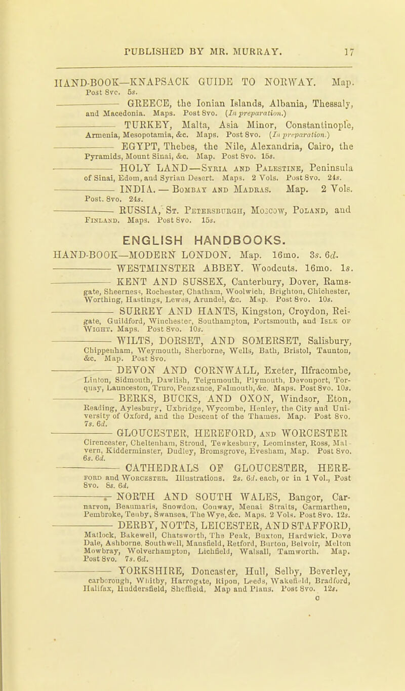 HAND-BOOK—KNAPSACK GUIDE TO NORWAY, Map. Po3t Svc. 5s. GREECE, the Ionian Islands, Albania, Thessaly, and Macedonia. Maps. PostSro. [In preparatiim.) TURKEY, Malta, Asia Minor, ConBtantinople, Armenia, Mesopotamia, &c. Maps. Post 8vo. [In preparation.) EGYPT, Thebes, the Nile, Alexandria, Cairo, the Pyramids, Mount Siuai, &c. Map. Post 8vo. 155. • HOLY LAND—Syria and Palestink, Peninsula of Sinai, Edom, and Syrian Desert. Maps. 2 Vols. FustSvo. 21s. INDIA. — Bombay anb Madkas. Map. 2 Vols. Post. 8vo. 21s. RUSSIA,- St. PEiEESBURan, Moscow, Poland, and Finland. Maps. Post 870. 15s. ENGLISH HANDBOOKS. HAND-BOOK—MODERN LONDON. Map. 16mo. 3s. Qd. WESTMINSTER ABBEY. Woodcuts. 16mo. Is. KENT AND SUSSEX, Canterbury, Dover, Rams- gate, Slieernes-i, Rocliester, Chatham, Woolwich, Brighton, Chichester, Worthing, Hastings, Lewas, Arundel, iStc. Mnp. Post 8vo. 10s. SURREY AND HANTS, Kingston, Croydon, Rei- gate, Guildford, Wincliester, Southampton, Portsmouth, and Isle of Wight. Maps. Post 8vo. 10s. WILTS, DORSET, AND SOMERSET, Salisbury, Chippenham, Weymouth, Sherborne, Wells, Bath, Bristol, Taunton, &c. Map. Post 8vo. DEVON AND CORNWALL, Exeter, Ilfracombe, Linton, Sidmouth, Dawlish, Teignmoulh, Plymouth, Davouport, Tor- quay, Liaunceston, Truro, Penzance, Falmouth, i&c. Maps. PostSvo. 10s. BERKS, BUCKS, AND OXON, Windsor, Eton, Reading, Aylesbury, Uxbridge, Wycombe, Henloy, the City and Uni- versity of Oxford, and the Descent of the Thames. Map. Peat 8vo. 7s. M. ; GLOUCESTER, HEREFORD, and WORCESTER Cirencester, Cheltenham, Stroud, Tewkesbury, Leominster, Ross, Mai vern, Kidderminster, Dudley, Bromsgrovo, Evesham, Map. Post 8vo. 6s. M. CATHEDRALS OP GLOUCESTER, HERE- PORD and WoRCESTEB. Illustrations. 2s. 6d. each, or in 1 Vol., Post 8vo. 8s. 6<i. NORTH AND SOUTH WALES, Bangor, Car- narvon, Beaumaris, Snowdon, Conway, Menai Straits, Carmarthen, Pembroke, Tenby, Swansea, The Wye, &c. Maps. 2 Vols. PostSvo. 12s. DERBY, NOTTS, LEICESTER, AND STAFFORD, Matlock, Bukewell, Chatswortli, The Peak, Buxton, Hardwick, Dove Dale, Ashborne, Southwell, Mansfield, Retford, Burton, Belvoir, Melton Mowbray, Wolverhampton, Lichfield, Walsall, Tamwortb. Map. PostSvo. 73.6rf. YORKSHIRE, Doncaster, Hull, Selby, Beverley, c.irborougb, Whitby, Harrogito, Kipon, Leeds, Wakefi.hl, Bradford, Ilalifu.x, lluddersfield, Sheffield, Map and Plaua. Post 8vo. 12j.