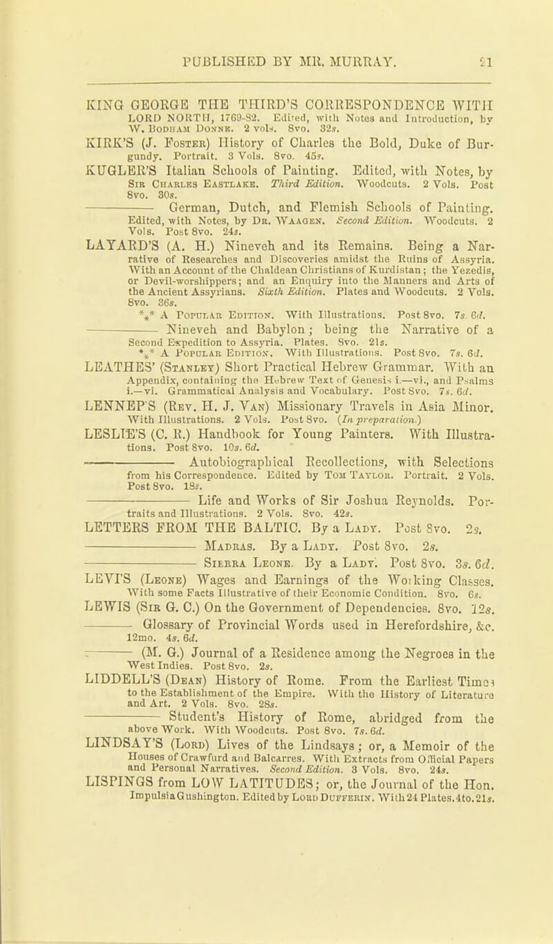 KING GEORGE THE THIRD'S CORRESPONDENCE WITH LORD NORTH, 1769-32. Edited, with Notes and Introduction, by W. liODIIAM DONNB. 2 voIm. Svo. 32s. KIRK'S (J. Foster) History of Charles the Bold, Duke of Bur- gundy. Portrait. 3 Vols. Svo. 45«. KUGLER'S Italian Schools of Painting. Edited, with Notes, by Sib Charles Eastlake. Third Edition. Woodcuts. 2 Vols. Post Svo. 80s. German, Dutch, and Elemisli Schools of Painting. Edited, with Notes, by Da. Waaqek. Second Edition. Woodcuts. 2 Vols. Post Svo. 243. LAYARD'S (A. H.) Nineveh and its Remains. Being a Nar- rative of Researclies and Discoveries amidst tlie Ruins of Assyria. With an Account of tlie Chaldean Christians of Kurdistan; the Yezedis, or Devil-worshippers; and an Enqiury into the Manners and Arts of the Ancient Assyrians. Sixth Edition. Plates and Woodcuts. 2 Vols. Svo. 36*. *,* A FopuLAK Edition. With Illustrations. Post Svo. 7s. Gd. Nineveh and Babylon; being the Narrative of a Second Expedition to Assyria. Plates. Svo. 21s. \* A Popular Edition. With Illustrations. Post Svo. 7s. GJ. LEATHES' (Stanlet) Short Practical Hebrew Grammar. AYith an Appendix, containing the Hubrew Text nf Genesis i.—vi., and P.salms i.—vi. Grammatical Analysis and Vocabulary. Post Svo. 7s, 6d. LENNEP'S (Rev. H. J. Van) Missionary Travels in Asia Minor. With Illustrations. 2 Vols. Post Svo. {lii preparation.) LESLIE'S (C. R.) Handbook for Young Painters. With Illustra- tions. Post Svo. 10s. 6<?. Autobiographical Recollections, with Selections from his Correspondence. Edited by Tom Taylor. Portrait. 2 Vols. Post Svo. 18s. Life and Works of Sir Joshua Reynolds. Por- traits and Illustrations. 2 Vols. Svo. 42s. LETTERS PROM THE BALTIC. By a Lady. Post Svo. 2s, Madras. By a Lady. Post Svo. 2s. Sierra Leonb. By a Ladt! Post Svo. 3s. 6d. LEVI'S (Leone) Wages and Earnings of the Woiking Classes. With some Facts Illustrative of their Economic Condition. Svo. Gs. LEWIS (Sir G. C.) On the Government of Dependencies. Svo. 12^. Glossary of Provincial Words used in Herefordshire, &c. 12mo. 4s. 6d. z (M. G.) Journal of a Residence among tlie Negroes in the West Indies. Post Svo. 2s. LIDDELL'S (Dean) History of Rome. From the Earliest Timei to the Establishment of the Empire. With the History of Literature and Art. 2 Vols. Svo. 28s. Student's Histoi-y of Rome, abridged from the above Work. With Woodcuts. Post Svo. 7.?. Gd. LINDSAY'S (Lord) Lives of the Lindsays; or, a Memoir of the Houses of Crawfurd and Balcarres. With Extracts from O.Ticial Papers and Personal Narratives. Second Edition. 3 Vols. Svo. 24s. LISPINGS from LOW LATITUDES; or, the Journal of the Hon. ImpuLsiaGushington. Edited by LoBu Dufferin. With21 Plates.4to.21s.