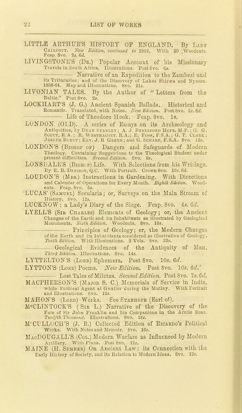 LITTLE ARTHUR'S HISTORY OF ENGLAND. By Lady Callcott. New Edition, conlinutd to 1862. WitU 20 'Woodcuts. Fcap. 8vo. 2«. 6d. LIVINGSTONE'S (De.) Popular Account of his Missionary Tiavelu in South Africa. lllustratioiiB. Post 8vo. C«. ■ Narrative of an Expedition to the Zambezi and its Tributaries; and of llio Discovery of Lalces Sliirwa and Njasea. 1858-64. Map and Illustrations. Svo. 21s. LIVONIAN tales. By tlie Autlior of  Letters from the Baltic. Post Svo. 2s. LOCKHART'S (J. G.) Ancient Spanish Ballads. Historical and Komantlo. Translated, witli Notes. New Edilion. Post Svo. 2s. ed. Life of Theodore Hook. Fcap. Svo. Is, LONDON (OLD). A series of Essays on its Archteology and Antiquities, by Dean .Stanley ; A. J. Behesford Hope, M P.; G. G. Scott, K. A.; E. Webtmacott. R.A.; E. Foss, F.S.A.; G. T. Clark ; Joseph Bubit; Kev. J. li Geeen ; and G. SciiAKF, P.S.A. Svo. 12ff. LONDON'S (Bishop of) Dangers and Safeguards of Modern TlieoloKy. Containing Suggesiions to the Theological Student under present difScul ties. Second Edition. Svo. 9*. LONSDALE'S (Bishop) Life. With Stlections from his Wriiings. By E. B. Dekibon, Q.C. Witli Portrait. Crown Svo. 10s. Gd. LOUDON'S (Mes.) Instructions in Gardening. With Directions and Calenilnr of Operations for Every Month. Eighth Edition. AYood- cuts. Fcap. Svo. 5s. 'LUCAS' (Samuel) Secularia; or, Surveys on the Main Stream of History. Svo. 12s. LUCKNOW: a Lady's Diary of the Siege. Fcap. Svo. is. Gd. LYELL'S (Sir Charles) Elements of Geology; or, the Ancient Changes of the Earth and its Inhabitants as illustrated by Geological Munumonts. Sixth Edition. Woodcuts. Svo. ISs. Principles of Geology; or, the Modern Charges of the Enrth and its Inlialiitnnts considered as illuBtrative of Gcokgy, Taith Edition. With Illustrations. 2 Vols. Svo. 32j. Geological Evidences of the Antiquity of ilan. Third Edition. Illustrations. Svo. 143. LYTTELTON'S (Lord) Ephemera. Post Svo. 10s. 6d. LYTTON'S (Lord) Poems. New Edition. Post Svo. 10s. 6d.' Lost Tales of Miletus. Second Edition. Post Svo. Is.Qd. MACPHERSON'S (Major S. C.) Memorials of Service in India, Tvhile Political Agent at Gwalior duiiug the Mutiny. With Portiait and Illustrations. Svo. 12s. MAHON'S (Lord) Works. See Stanhope (Earl of). McCLlNTOCK'S ( Sir L.) Narrative of the Discovery of the Fate of .Sir Jolin Franklin and his Companions In the Arctic Seas. Twelfth Thousand. Illustrations. Svo. 16*. M'CULLUCH'S (J. E.) Collected Edition of Eioaedo's Political Works. With Notes and Memoir. Svo. 16s. MacDOUGALL'S (CoL.) Modern Warfare as Influenced by Modern Artillery. With Plans. Post Svo. 12s. MAINE (H. Sumner) On Ancient Law: its Connection with the Early History of Society, and its Kelution to Modern Ideas. Svo. 12s.