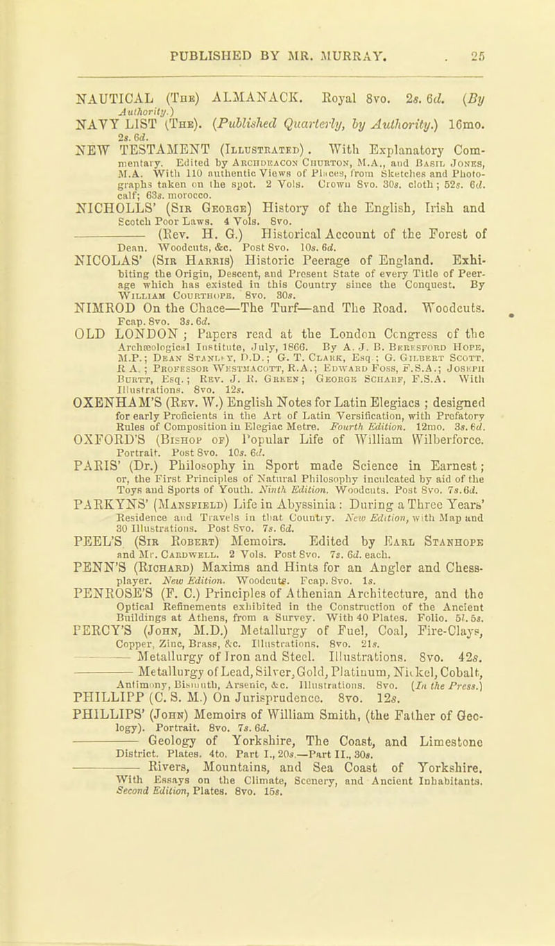 NAUTICAL (The) ALMANACK. Eoyal 8vo. 2s. 6(^. {By Aulhorittj.) NAVY LIST ^The). {Published Quarterly, hy Authority.) 16mo. 2s. ed. NEW TESTAMENT (Illusteatkd) . With Explanatory Com- nientaiy. Edited by ARcnoEACON Ciiurton, M.A., and Bash, Jones, JI.A. Witli 110 nulhentic Views of Flucfs, Crom Slcntclies and Plioto- graphs tiiken on ihe spot. 2 Vols. Croivu Svo. 30s. cloth; 52s. 6d. calf; 63j. morocco. NICHOLLS' (Sir Geoege) History of the English, Irish and Scotch Poor Laws. 4 Vols. Svo. (Eev. H. G.) Historical Account of the Forest of Dean. Woodcuts, &c. Post Svo. \0s.6d. NICOLAS' (Sir Harris) Historic Peerage of England. Exhi- biting the Origin, Descent, and Present State of every Title of Peer- age which has existed in this Country since the Conquest. By William Courthdpe. Svo. 30s. NIMROD On the Chace—The Turf—and The Eoad. Woodcuts. Fcap. Svo. 3s. 6d. ' OLD LONDON ; Papers read at the London Congress of the Archseological Institute, July, 1866. By A. J. B. Berksford Hope, M.P.; Dean Stanl'Y, D.D.; G. T. Clauk, Esq ; G. Gilbert Scott. R A, ; Professor Westmacott, R.A.; Edward Foss, F.S.A.; Joseph BuRTT, Esq.; Rev. J. R. Green; George Sciiarf, F.S.A. With Iliustration.s. Svo. 12s. OXENHAM'S (Rev. W.) English Notes for Latin Elegiacs ; designed for early Proficients in the Art of Latin Versification, with Prefatory Rules of Composition in Elegiac Metre. Fourth Edition. 12mo. 3s. Sd. OXFORD'S (Bishop of) I'opular Life of William Wilberforce. Portrait. Post Svo. 10s. 6c/. PARIS' (Dr.) Philosophy in Sport made Science in Earnest; or, the First Principles of Natural Philosophy inculcated by aid of the Toys and Sports of Youth. AHnth Edition. Woodcuts. Post Svo. 7s.6ti. PAEKYNS' (Maespield) Life in Abyssinia : During a Three Years' Residence and Travels in that Countiy. Neiti Edition, viith Map uni 30 Illustrations. Post Svo. 7s. 6d. PEEL'S (Sir Eobert) Memoirs. Edited by Earl Stanhope and Mr. Cardvtell. 2 Vols. Post Svo. 7s. 6iZ. each. PENN'S (Eiohard) Maxims and Hints for an Angler and Chess- player. i\'«!o Edition. Wnodcute. Fcap. Svo. Is. PENROSE'S (F. C.) Principles of Athenian Architecture, and the Optical Refinements exhibited in the Construction of the Ancient Buildings at Athens, from a Survey. With 40 Plates. Folio. 5?. 5s. PEECY'S (John, M.D.) Metallurgy of Fuel, Coal, Fire-Clayp, Copper, Zinc, Brass, &c. Illtistrutinns. Svo. 21s. — Metallurgy of Iron and Steel. Illustrations. Svo. 42s, Metallurgy of Lead, Silver, Gold, Platinum, Niikcl, Cobalt, Antimimy, Bismuth, Arsenic, &c. Illustrations. Svo. [In tke Press.) PHILLIPP (C. S. M.) On Jurisprudence. Svo. 12s. PHILLIPS' (John) Memoirs of William Smith, (the Father of Geo- logy). Portrait. Svo. 7s. 6d. Geology of Yorkshire, The Coast, and Limestone District. Plates. 4to. Part I., 20s.—Part II., 30s. Rivers, Mountains, and Sea Coast of Yorkshire. With Essays on the Climate, Scenery, and Ancient InhabitAnts. Second Edition, Plates. Svo. 158.