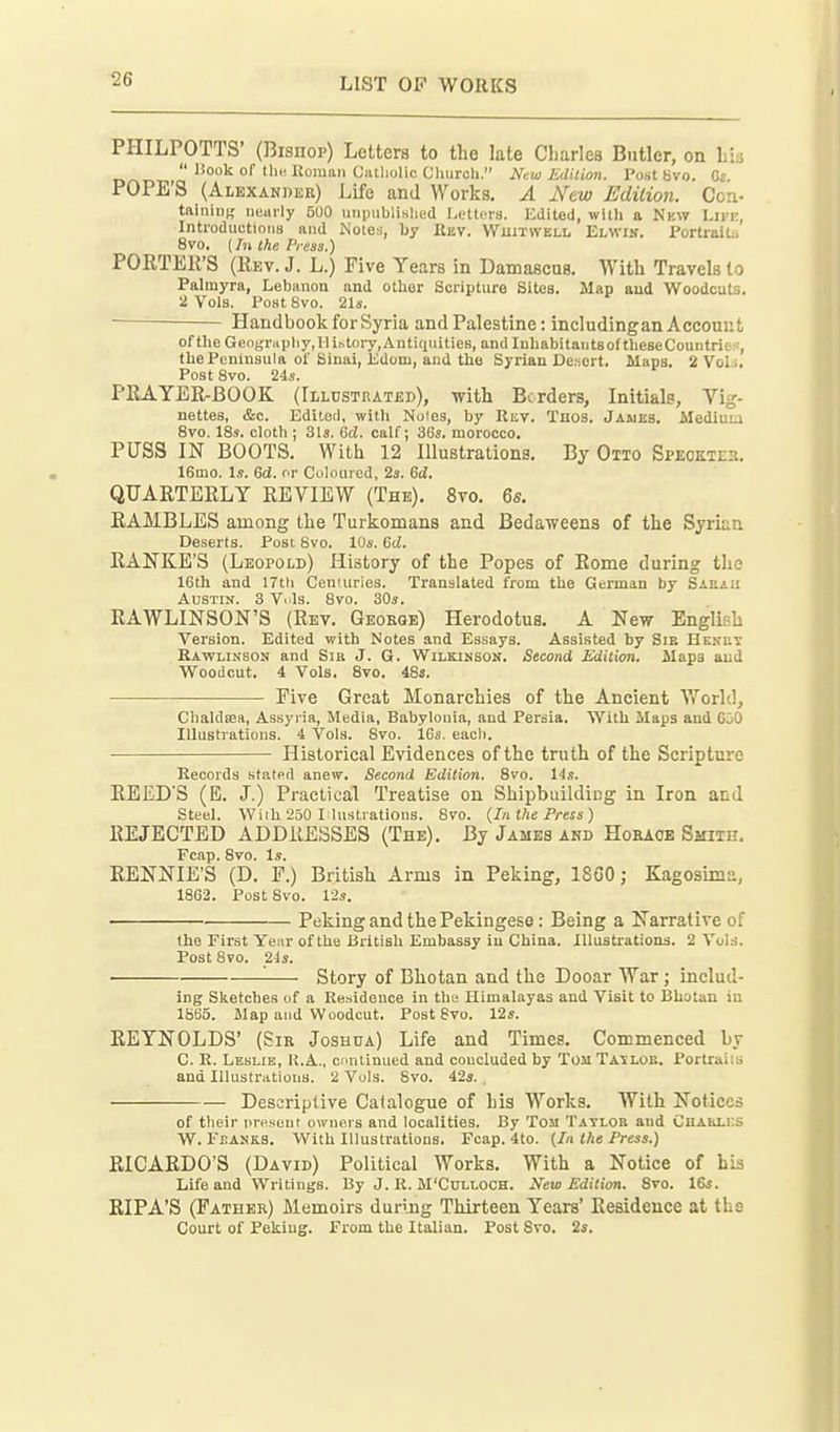 PHILPOTTS' (Bisnop) Letters to the late Charles Butler, on Lis  liook of tli« Uoman Ciitliolifi Cluiroh. New Edition. Post 8vo. Gs. POPE'S (Alexander) Life and Works. A New Edition. Coa- taiiiiuK neuily 500 iiiipublislied I.ettcrs. Edited, with a Nkw Lu'i;, IntroductioiiB and Notes, by Rev. Wuitwell Elwik. l'ortrait:i 8vo, (7)1 the Press.) PORTEli'S (Eev. J. L.) Five Years in Damascus. With Travels to Palmyra, Lebanon and other Scripture Sites. Map and Woodcuts. 2 Vols, Post 8vo. 21s. Handbook for Syria and Palestine: includingan Account of the GengrHpliy,IliKtoi7,Antiquitie8, and InhabitaiitsoftheseCountries, the Peninsula of Sinai, Jidom, and the Syrian Desert. Maps. 2 Vol;. Post 8vo. 24s. PRAYER-BOOK (Illtjsthatbd), with Borders, Initials, Vig- nettes, &c. Edited, with Noies, by Rev. Tnos. Jameb. Mediu:.i 8vo. 18s. cloth ; 31s. 6d. calf; 36s. morocco. PUSS IN BOOTS. With 12 Illustrations. By Otto Speokte^. 16mo. Is. dd. nr Coloured, 2s. 6<Z. QUARTERLY REVIEW (The). 8vo. 6s. RAMBLES among the Turkomans and Bedaweens of the Syrian Deserts. Post 8vo. 10s. 6ci. RANKE'S (Leopold) History of the Popes of Rome during the 16th and 17tli Centuries. Translated from the German by Sabaii Austin. 3 Vols. 8vo. 30s. RAWLINSON'S (Rev. Geoeqe) Herodotus. A New English Version. Edited with Notes and Essays. Assisted by Sie Hekut Rawlinson and Sib J. G. WiLKiNSOif. Second Edition. Maps and Woodcut. 4 Vols. 8vo. 48s. Five Great Monarchies of the Ancient World, Chaldsea, Assyria, Media, Babylonia, and Persia. With Maps and GiO Illustrations. 4 Vols. 8vo. 16s. eacli. Historical Evidences of the truth of the Scripture Records stated anew. Second Edition. Svo. l^s. REED'S (E. J.) Practical Treatise on Shipbuilding in Iron and Steel. With 250 laustrations. Svo. (In the Press) REJECTED ADDRESSES (The). By James and Horaob Smiih. Fcap. Svo. Is. RENNIE'S (D. r.) British Arms in Peking, 18G0; Kagosima, 1862. Post Svo. 12s. Peking and the Pekingese: Being a Narrative of the First Year of the British Embassy in China. Illustrations. 2 Vol.s. PostSvo. 24s. '■ Story of Bhotan and the Dooar War; includ- ing Sketches of a Residence in the Himalayas and Visit to Bhutan in 1865. Map and Woodcut. Post Svo. 12s. REYNOLDS' (Sie Joshua) Life and Times. Commenced by C. R. Leslie, I{.A., continued and concluded by TomTatloe. Portraiis and Illustrations. 2 Vols. Svo. 42s. . Descriptive Catalogue of his Works. With Notices of their present owners and localities. By Tom Taylob and Chaklks W. ErANKS. With Illustrations. Fcap. 4to. {In the Press.) RICARDO'S (David) Political Works. With a Notice of his Life and Writings. By J. R. M'Culloch. New Edition. Svo. 16s. RIPA'S (Father) Memoirs during Thirteen Years' Residence at ths Court of Peking. From the Italian. Post Svo. 2s.