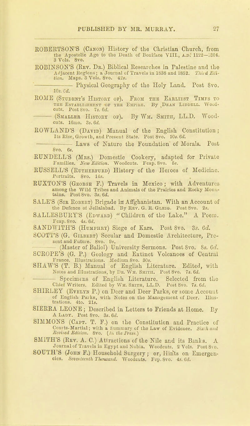 ROBERTSON'S (Canon) History of the Christian Church, from the Apostolic Ago to llio Ucatli of Bouiface YIII., a.d.' 1122—;304. 3 Vols. 8vo. ROBINSON'S (Rev. Db.) Biblical Researches in Palestine and the Ai'jiicent Uegioiw ; a Jouiual of Travels iu 1838 and 1852. 'I'hiid Edi- tion. Maps. 3 Vols. 8vo. 42s. Physical Geography of the Holy Land. Post 8vo. ICs. Cd. ROME (Student's Histoey op). Prom the Earliest TiMrs to TUB ESTADLI=HMENT OF THE ElIPIIlE. By ^DkAN LlDDELL. WOuCi- ciits. Post Svo. 7i. Qd. (Smaller History oe). By Wm. Smith, LL.D. Wood- cuts. 16mo. 3s. 6rf. ROWLAND'S (David) Manual of the English Constitution; Its Else, Growth, aud Preseut State. Post Svo. Ws.Qd. — Laws of Nature the Foundation of Morals. Post 8vo. 6s. RUNDELL'S (Mrs.) Domestic Cookery, adapted for Private Families. New Edition. Woodcuts. Fcap. Svo. 5s. RUSSELL'S (Rutherfurd) History of the Heroes of Medicine. Portraits. 8to. lis, RUXTON'S (George P.) Travels in Mexico; with Adventures among the Wild Tribes and Animals of the Prairies and Rooky Moun- tains. Post Svo. 3s. 6i. SALE'S (Sir Robert) Brigade in Afifghanistan. With an Account of the Defence of Jellalabad. By Kev. G. R. Gleiq. Post Svo. 2s. SALLESBURT'S (Edward) Children of the Lake. A Poem. Fcap. Svo. 4s. 6rf. SANDWITH'S (Humphry) Siege of Ears. Post Svo. Zs. Qd. SCOTT'S (G. Gilbert) Secular and Domestic Architecture, Pre- sent and Future. 8vo. 9s. (Master of Baliol) University Sermons. Post Svo, Ss. M. SCROPE'S (G. P.) Geology and Extinct Volcanoes of Central France. Illustraliona. Medium Svo. 30s. SHAW'S (T. B.) Manual of English Literature. Edited, with Kotes aud Illustratious, by Dr. Wm. Smith. Post Svo. 7s. 6ii. Specimens of English Literature. Selected from the Chief Writers. Edited by Wm. Smith, LL.D. Post Svo. 7*. 6</. SHIRLEY (Evelyn P.) on Doer and Deer Parks, or some Account of English Parks, with Notes on the Management of Deer, llhis- tratioiis. 4to. 21s. SIERRA LEONE ; Described in Letters to Friends at Home. By A Lady. Post Svo. 3s. Gd. SIMMONS (Capt. T. P.) on the Constilution and Practice of Coui ts-Martial; with a Summary of the Law of Evidence. Sixihand Seviied Edition. Svo. (In the Fress.) SMITH'S (Rev. A. C.) Attractions of the Nile and its Banls. A Journal of Tiavels iu Egypt and Nubia. Woodcuts. 2 Vols. PostSvo. SOUTH'S (John P.) Household Surgery; or. Hints on Emergen- cies. Seiieiileaith Thousand. Woodcuts. Fcp. Svo. 4s. b'cJ.