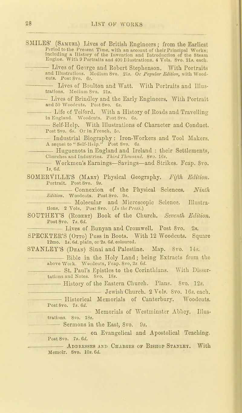 SMILES' (Samuel) Lives of British Engineers; from the Earliest Period to the l'ro-.ent Time, with an account of ilieir Pi incipal Works; ineliuling a History of the Invention and Introdnclion of the Steam Engine. With 9 Portraits and 400 Illustrations. 4 Vols. 8vo. 2U. each. —; Lives of George and Robert Steplienson. With Portraits and Illnstriitions. Medium 8vo. 21s. Or/o^JuZar Edition, with Wood- cuts. Post 8vo. Gs. Lives of Boulton and Watt. With Portraits and Illus- trations. Jlediinn Svo. 21a. Lives of Brindley and the Early Engineers. With Portrait and 50 Woodcuts. Pest Svo. Gs. Life of Telford. With a History of Roads and Travelling in England. Woodcuts. Post Svo. Gs. Self-Hclp. With Illustrations of Character and Conduct. Post Svo. 6s. Or in French. 6). Industrial Biography : Iron-Workers and Tool Makers. A sequel to  Self-Htlp. Post Svo. 6s. Huguenots in England and Ireland : their Settlements, Chnrches and Industries. Third Thmsand. Svo. IGs. Workmen's Earnings—Savings—and Strikes. Fcap. Svo. Is. Gd. SOMERVILLE'S (Mart) Physical Geography. Fifth Edilion. Portrait. Post Svo. 9s. Connexion of the Physical Sciences. NinOi Edition. Woodcuts. Post Svo. 9s. Molecular and Microscopic Science. Illustra- tions. 2 Vols. Post Svo. (7/1 the Press.) SOUTHEY'S (Egbert) Book of the Church. Sevenili Edition. Post Svo. 7s. Gd. Lives of Bunyan and Cromwell. Post Svo. 2s. SPECKTER'S (Otto) Puss in Boots. With 12 Woodcuts. Square 12mo. Is. 6d. plain, or 2s. Gd. coloured. STANLEY'S (Dean) Sinai and Palestine. Map. Svo. lis. Bible in the Holy Land; being Extracts from the above Woik. Woodcuts, Fcap. Svo, 2s. Gd. —■ St. Paul's Epistles to the Corinthians. With Disser- tations and Notes. Svo. 18s. History of the Eastern Church. Plans. Svo. 12*. Jewish Church. 2 Vols. Svo. 165. each. Historical Memorials of Canterbury. Woodcuts. Post 8vo. 7s. Gd. Memorials of Westminster Abbey. Illus- trations. Svo. ISs. Sermons in the East, Svo. 9s. on Evangelical and Apostolical Teaching. Post Svo. 7s. Gd. ■ Addresses akd Charges of Bishop Stanley. With Memoir. Svo. 10s. Gd.