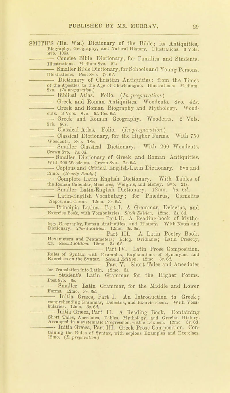 SMITH'S (Dr. Wm.) Dictionary of the Bible; its Antiquities, Biogrnphy, Geogi-apliy, and Natural History, lllustralions. 3 Vols. 8vo. lOas. — Concise Bil)le Dictionary, for Families and Students. Illustrations. Medium 8vo. 21.<. . Smaller Bible Dictionary^ for Schools and Young Persons. Illustrations. Post 8vo. 7s. GY. Dictionary of Christian Antiquities: from the Times of the Apostles to the Ago of Charlemagne. Illustrations; Mudiiim. Svo. (Ill preparation.) Biblical Atlas. Folio. {In preparation) Greek and Roman Antiquities. Woodcuts. Svo. ils. Greek and Eoman Biography and Mythology. Wood- cuts. 3 Vols. 8vo. U. 15s. 6d. Greek and Eoman Geography. Woodcuts. 2 Vols. 8rb. 80«. • Classical Atlas. Folio. {In p-reparation.) Classical Dictionary, for the Higher Forms. With 750 Woodcuts. Svo. ISs. Smaller Classical Dictionary. With 200 Woodcuts. Crown Svo. 7s. 6d. Smaller Dictionary of Greek and Eoman Antiquities. With 200 Woodcuts. Crown Svo. 7s. 6iZ. — Copious and Critical English-Latin Dictionary. Svo and 12mo. {Nearly Beady.) Complete Latin English Dictionary. With Tables of the Roman Calendar, Measures, Weights, and Money, Svo. 21s. Smaller Latin-English Dictionary. 12aio. 75. Crf. ■ Latin-English Vocabulary; for Phsedrus, Cornelius Nepos, and Cfesar. 12mo. 3s. Sd. Principia Latina—Part L A Grammar, Delectus, and Exercise Book, with Vocabularies. Sixth Edition. 12mo. 8s. Gd. Part II. A Eeading-book of Mytho- logy, Geography, Roman Antiquities, and History. With Notes and Dictionary. Third Edition. 12mo. 3s. 6^. — Part III. A Latin Poetry Book. Hexameters and Pentameters; Eclog. Ovidianse; Latin Prosody, &c. Second Edition. 12mo. 3s. 6J. Part IV. Latin Prose Composition. Rules of Syntax, with Examples, Explanations of Synonyms, aud Exercises on the Syntax. Second Edition. 12mo. 3s. 6d. Part V. Short Tales and Anecdotes for Translation into Latin. I2mo. 3s. • Student's Latin Grammar for the Higher Forms. Post Svo. 6s. Smaller Latin Grammar, for the Middle and Lower Forms. 12mo. 3s. Gd. Initia Qreeca, Part I. An Introduction to Greek; comprehending Grammar, Delectus, and Exercise-book, With Voca- bularies. 12mo. 3s. 6d. Initia Grseca, Part II. A Eeading Book. Containing Short Tales, Anecdotes, Fables, Mythology, and Grecian History. Arranged in a systematic Progression, with a Lexicon. V2mo. 3s. 6d. ~ Initia Grseca, Part III. Greek Prose Composition. Con- taining the Rules of Syntax, with copious E!cann)les and Exeicises, 12rao, {In preparation)
