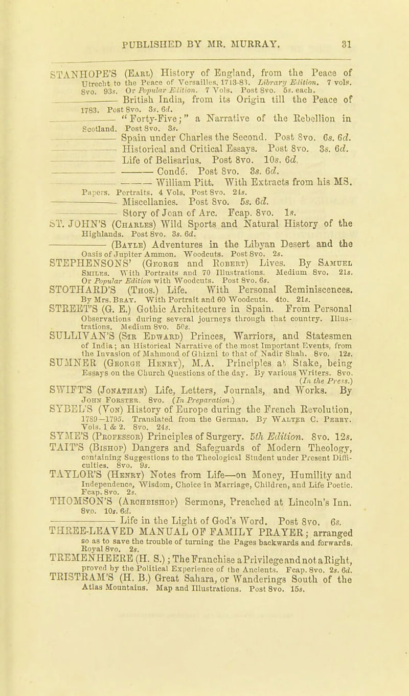 STANHOPE'S (Earl) History of England, from the Peace of TJtrcclit to the Peace of Veraaillcs, 1713-8?. Librari/ E'litinn. 7 vol?. Svo. 93s. Or Popnhir EtHion. 7 Vols, Post 8vo. 5s. eacli. British India, from its Origin till the Peace of 1783. Post Svo. 3s. 6if.  Forty-Five;  a Narrative of the EeboUion in Scotland. Post Svo. 3s. : Spain under Charles the Second. Post Svo. Cs. Qd. Historical and Critical Essays. Post Svo. 3s. 6d. Life of Belisarius. Post Svo. 10s. 6d. Condd. Post Svo. 3s. 6at. William Pitt. With Extracts from his MS. Papers. Portraits. 4 Vols, Post Svo. 21s. Miscellanies. Post Svo. 5s, &d. Story of Joan of Arc. Fcap. Svo. Is. ST. JOHN'S (Charles) Wild Sports and Natural History of the Highlands. Post Svo. 3s. 6d. (Batle) Adventures in the Libyan Desert and the Oasis of Jupiter Ammon. Woodcuts. Post Svo. 2s. STEPHENSONS' (George and Robert) Lives. By Samuel Smiles. With Po^tr.^lts and 70 Illustrations. Medium Svo. 21s. Or Popular Edition with Woodcuts. Post Svo. 6s. STOTHARD'S (Thos.) Life. With Personal ReminiscenceB. By Mrs. Bbat. With Portrait and 60 Woodcuts. 4to. 21s. STREET'S (G. E.) Gothic Architecture in Spain. From Personal Observations during several journeys through that country. Illus- trations. Medium Svo. 50s. STJLLIYAN'S (Sir Ed-ward) Princes, Warriors, and Statesmen of India; an Historical Narrative of the most Important Tivents, from the Invasion of Mahmoud of Ghizni to that of Nadir Shah. Svo. 12a. SUMNER (Georoe Henry), M.A. Principles at Slake, being Essays on the Church Questions of the day. I!y various Writers. Svo. (Ill lite Pias.) SWIFT'S (Jonathan) Life, Letters, Journals, and Works. By Jons FoESTEB. Svo. {In Preparaiim.) SYBEL'S (Yon) History of Europe during the French Revolution, 17S9—1795. Translated from the German. By WALxpn C. Pebbt. Vols. I & 2. Svo. 24s. SYjME'S (Professor) Principles of Surgery. 5th Edition. Svo. 12«. TAIT'S (Bishop) Dangers and Safeguards of Modern Theology, cnntaining Suggestions to the Theological Student under Present Diffi- culties. Svo. 9s. TAYLOR'S (Henry) Notes from Life—on Money, Humility and Independence, Wisdom, Choice in Marriage, Children, and Life Poetic. Fcap. Svo. 2s. THOMSON'S (Archbishop) Sermons, Preached at Lincoln's Inn. Svo. lOj. ea. ■ Life in the Light of God's Word. Post Svo, 6s. THPwEE-LEAYED MANUAL OF FAMILY PRAYER; arranged so as to save the trouble of turning the Pages backwards and forwards. Royal Svo. 2s. TREMENHEERE (H. S.); The Franchise aPrivilegeandnotaRight, proved by the Political Experience of the Ancients. Fcap. Svo. 2s. 6d. TRISTRAM'S (H. B.) Great Sahara, or Wanderings South of the Atlas Mountains. Map and Illustrations. Post Svo. 15s.