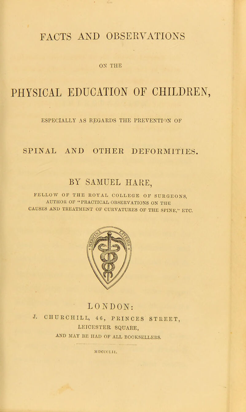 FACTS AND OBSERVATIONS ON THE PHYSICAL EDUCATION OF CHILDREN, ESPECIALLY AS REGARDS THE PREVENTION OF SPINAL AND OTHER DEFORMITIES. BY SAMUEL HARE, FELLOW OF THE ROYAL COLLEGE OF SURGEONS, AUTHOR OF “PRACTICAL OBSERVATIONS ON THE CAUSES AND TREATMENT OF CURVATURES OF THE SPINE, ETC. LONDON: J. CHURCHILL, 46, PRINCES STREET, LEICESTER SQUARE, AND MAY BE HAD OF ALL BOOKSELLERS. ]\l DCCCLIl.
