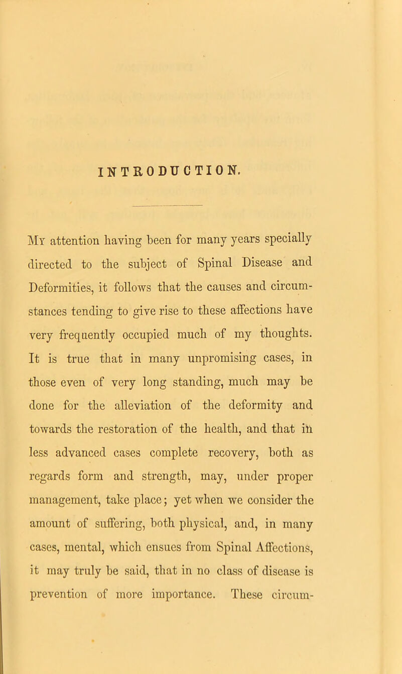 INTRODUCTION. My attention having been for many years specially directed to the subject of Spinal Disease and Deformities, it follows that the causes and circum- stances tending to give rise to these affections have very frequently occupied much of my thoughts. It is true that in many unpromising cases, in those even of very long standing, much may be done for the alleviation of the deformity and towards the restoration of the health, and that ill less advanced cases complete recovery, both as regards form and strength, may, under proper management, take place; yet when we consider the amount of suffering, both physical, and, in many cases, mental, which ensues from Spinal Affections, it may truly be said, that in no class of disease is prevention of more importance. These circum-