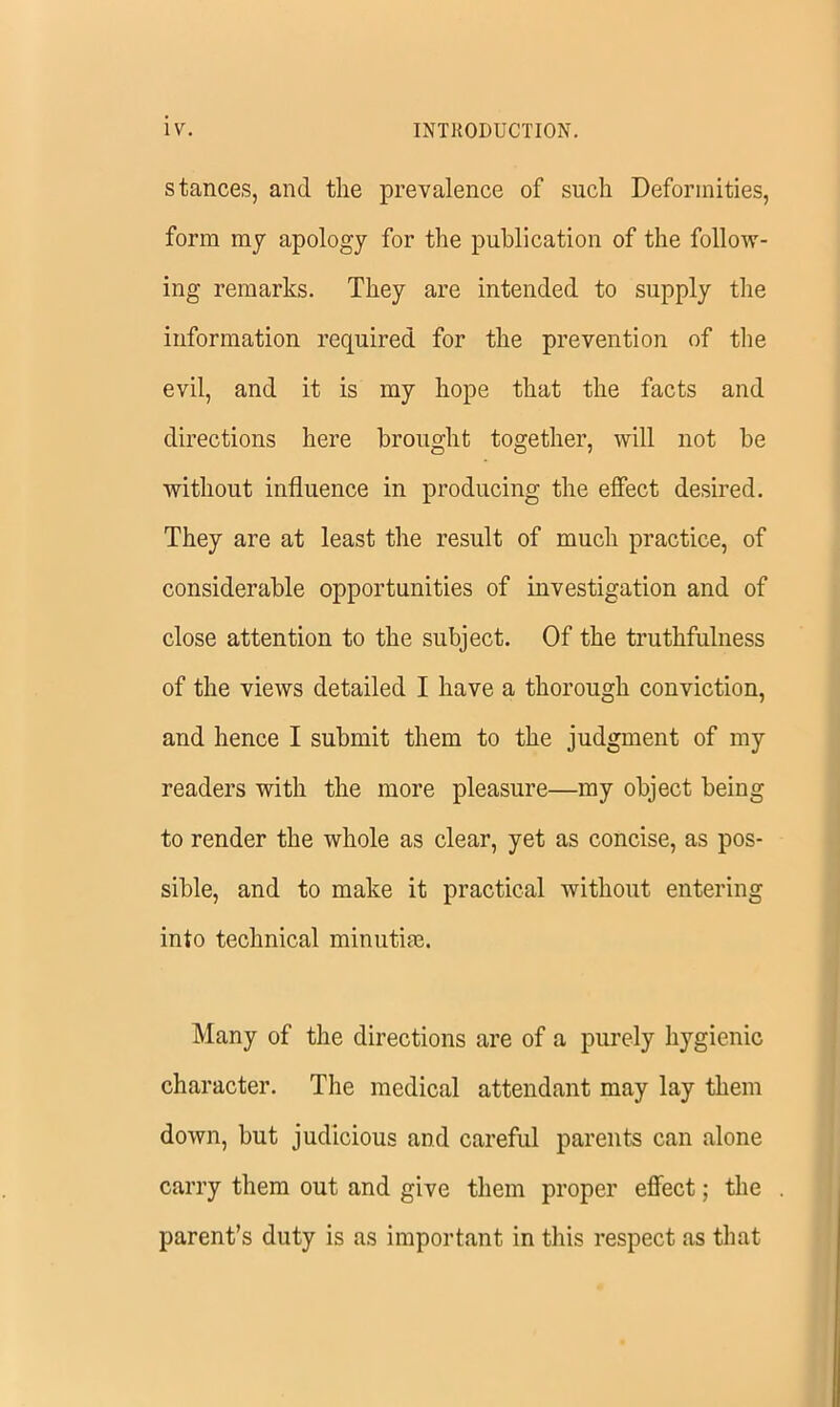 stances, and the prevalence of such Deformities, form my apology for the publication of the follow- ing remarks. They are intended to supply the information required for the prevention of the evil, and it is my hope that the facts and directions here brought together, will not be without influence in producing the effect desired. They are at least the result of much practice, of considerable opportunities of investigation and of close attention to the subject. Of the truthfulness of the views detailed I have a thorough conviction, and hence I submit them to the judgment of my readers with the more pleasure—my object being to render the whole as clear, yet as concise, as pos- sible, and to make it practical without entering into technical minutife. Many of the directions are of a purely hygienic character. The medical attendant may lay them down, but judicious and careful parents can alone carry them out and give them proper effect; the parent’s duty is as important in this respect as that