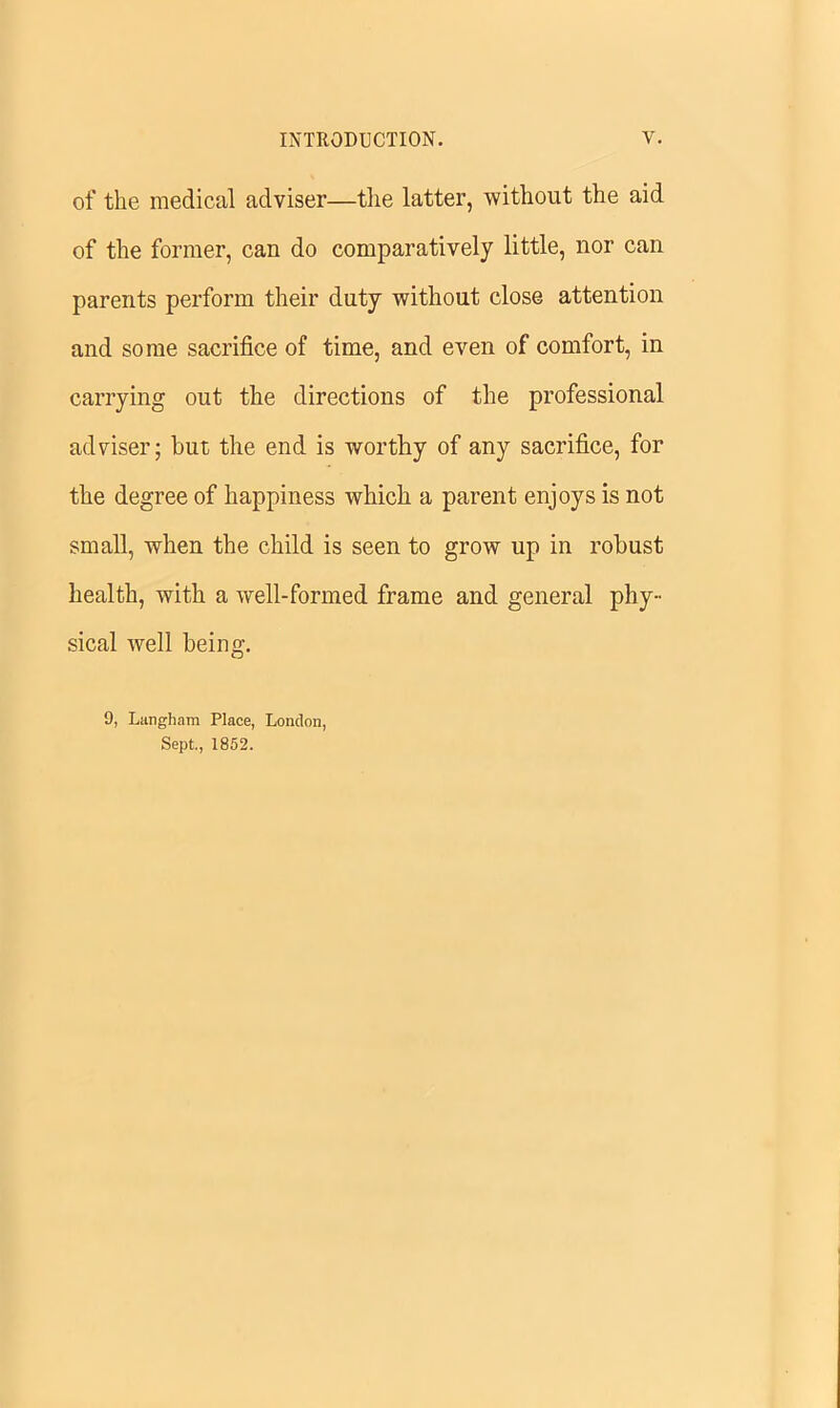 of the medical adviser—the latter, without the aid of the former, can do comparatively little, nor can parents perform their duty without close attention and some sacrifice of time, and even of comfort, in carrying out the directions of the professional adviser; but the end is worthy of any sacrifice, for the degree of happiness which a parent enjoys is not small, when the child is seen to grow up in robust health, with a well-formed frame and general phy- sical well being. 9, Langham Place, London, Sept., 1852.
