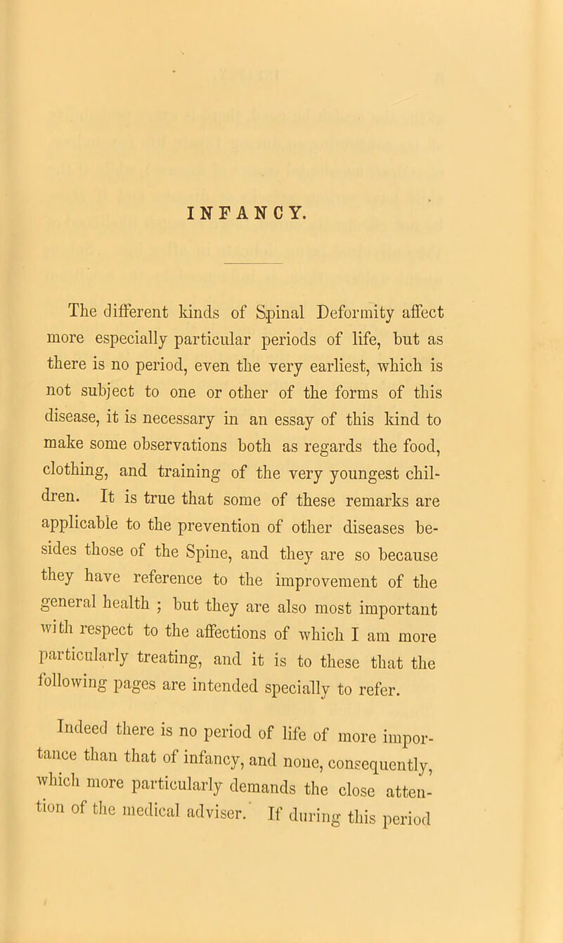 INFANCY. The different kinds of Spinal Deformity affect more especially particular periods of life, hut as there is no period, even the very earliest, which is not subject to one or other of the forms of this disease, it is necessary in an essay of this kind to make some observations both as regards the food, clothing, and training of the very youngest chil- dren. It is true that some of these remarks are applicable to the prevention of other diseases be- sides those of the Spine, and they are so because they have reference to the improvement of the general health ; but they are also most important with respect to the affections of which I am more particularly treating, and it is to these that the following pages are intended specially to refer. Indeed there is no period of life of more impor- tance than that of infancy, and none, consequently, which more particularly demands the close atten- tion of the medical adviser.' If during this period