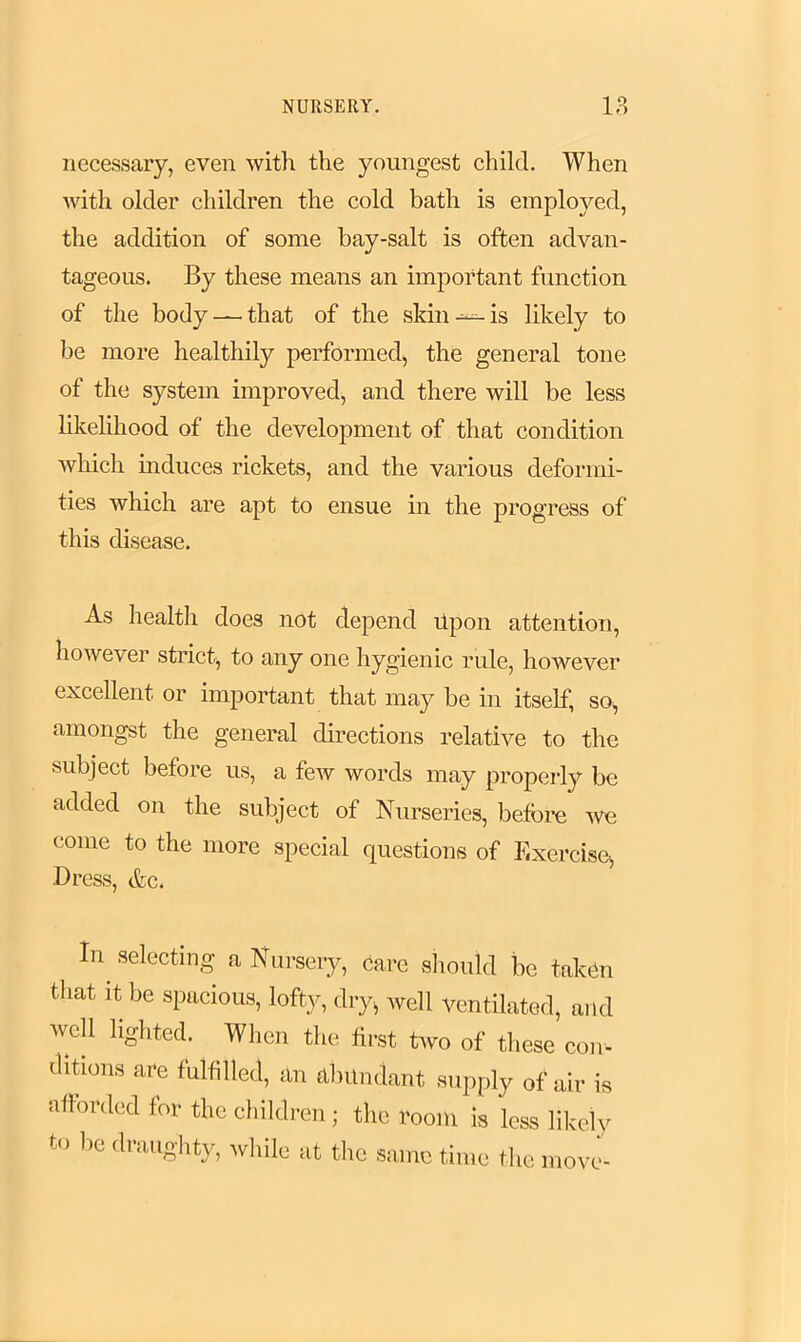 necessary, even with the youngest child. When with older children the cold bath is employed, the addition of some bay-salt is often advan- tageous. By these means an important function of the body — that of the skin—-is likely to be more healthily performed, the general tone of the system improved, and there will be less likelihood of the development of that condition which induces rickets, and the various deformi- ties which are apt to ensue in the progress of this disease. As health does not depend Upon attention, however strict, to any one hygienic rule, however excellent or important that may be in itself, so, amongst the general directions relative to the subject before us, a few words may properly be added on the subject of Nurseries, before we come to the more special questions of Exercise, Dress, &c. In selecting a Nursery, care should be takUn that it be spacious, lofty, dry, well ventilated, and well lighted. When the first two of these con- ditions are fulfilled, an abundant supply 0f air is afforded for the children; the room is less likely to be draughty, while at the same time the move-