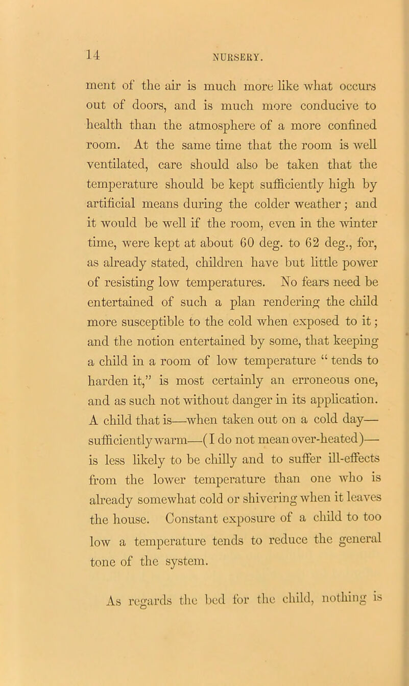 ment of the air is much more like what occurs out of doors, and is much more conducive to health than the atmosphere of a more confined room. At the same time that the room is well ventilated, care should also be taken that the temperature should be kept sufficiently high by artificial means during the colder weather; and it would be well if the room, even in the winter time, were kept at about 60 deg. to 62 deg., for, as already stated, children have but little power of resisting low temperatures. No fears need be entertained of such a plan rendering the child more susceptible to the cold when exposed to it; and the notion entertained by some, that keeping a child in a room of low temperature “ tends to harden it,” is most certainly an erroneous one, and as such not without danger in its application. A child that is—when taken out on a cold day— sufficiently warm—(I do not mean over-heated)— is less likely to be chilly and to suffer ill-effects from the lower temperature than one who is already somewhat cold or shivering when it leaves the house. Constant exposure of a child to too low a temperature tends to reduce the general tone of the system. As regards the bed for the child, nothing is