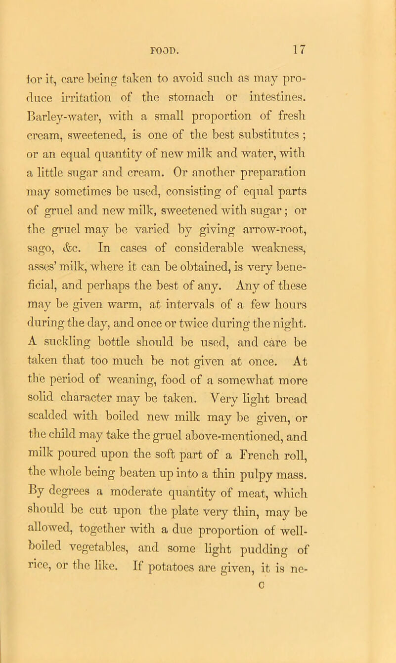 for it, care being taken to avoid such as may pro- duce irritation of the stomach or intestines. Barley-water, with a small proportion of fresh cream, sweetened, is one of the best substitutes ; or an equal quantity of new milk and water, with a little sugar and cream. Or another preparation may sometimes be used, consisting of equal parts of gruel and new milk, sweetened with sugar; or the gruel may be varied by giving arrow-root, sago, &c. In cases of considerable weakness, asses’ milk, where it can be obtained, is very bene- ficial, and perhaps the best of any. Any of these may be given warm, at intervals of a few hours during the day, and once or twice during the night. A suckling bottle should be used, and care be taken that too much be not given at once. At the period of weaning, food of a somewhat more solid character may be taken. Very light bread scalded with boiled new milk may be given, or the child may take the gruel above-mentioned, and milk poured upon the soft part of a French roll, the whole being beaten up into a thin pulpy mass. By degrees a moderate quantity of meat, which should be cut upon the plate very thin, may be allowed, together with a due proportion of well- boiled vegetables, and some light pudding of rice, or the like. If potatoes are given, it is no- c