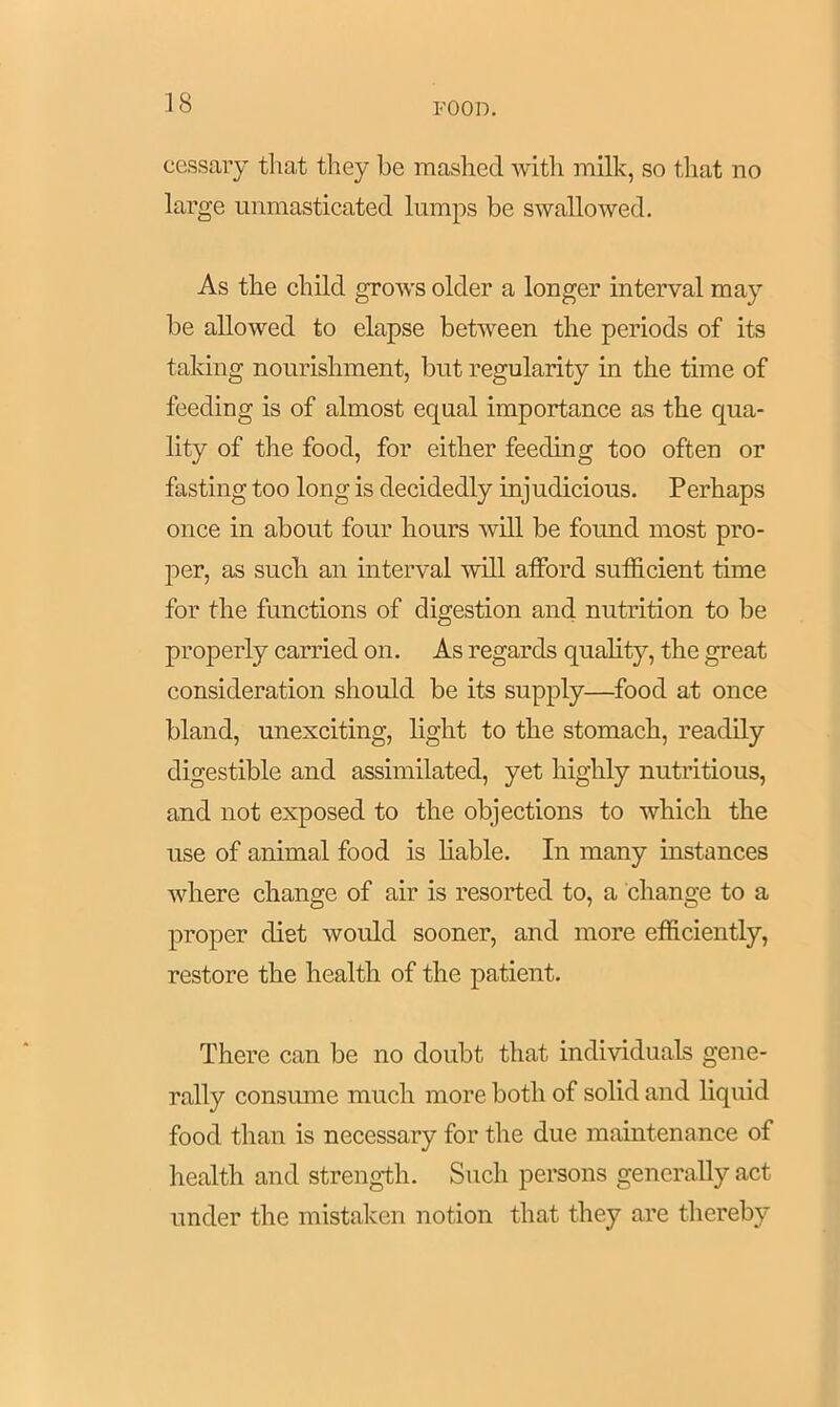 cessary that they be mashed with milk, so that no large unmasticated lumps be swallowed. As the child grows older a longer interval may be allowed to elapse between the periods of its taking nourishment, but regularity in the time of feeding is of almost equal importance as the qua- lity of the food, for either feeding too often or fasting too long is decidedly injudicious. Perhaps once in about four hours will be found most pro- per, as such an interval will afford sufficient time for the functions of digestion and nutrition to be properly carried on. As regards quality, the great consideration should be its supply—food at once bland, unexciting, light to the stomach, readily digestible and assimilated, yet highly nutritious, and not exposed to the objections to which the use of animal food is liable. In many instances where change of air is resorted to, a change to a proper diet would sooner, and more efficiently, restore the health of the patient. There can be no doubt that individuals gene- rally consume much more both of solid and liquid food than is necessary for the due maintenance of health and strength. Such persons generally act under the mistaken notion that they are thereby