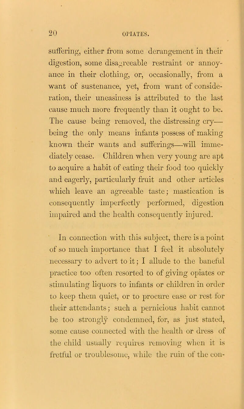 suffering, either from some derangement in their digestion, some disagreeable restraint or annoy- ance in their clothing, or, occasionally, from a want of sustenance, yet, from want of conside- ration, their uneasiness is attributed to the last cause much more frequently than it ought to be. The cause being removed, the distressing cry— being the only means infants possess of making known their wants and sufferings—will imme- diately cease. Children when very young are apt to acquire a habit of eating their food too quickly and eagerly, particularly fruit and other articles which leave an agreeable taste; mastication is consequently imperfectly performed, digestion impaired and the health consequently injured. In connection with this subject, there is a point of so much importance that I feel it absolutely necessary to advert to it; I allude to the baneful practice too often resorted to of giving opiates or stimulating liquors to infants or children in order to keep them quiet, or to procure ease or rest for their attendants; such a pernicious habit cannot be too strongly condemned, for, as just stated, some cause connected with the health or dress of the child usually requires removing when it is fretful or troublesome, while the ruin of the con-