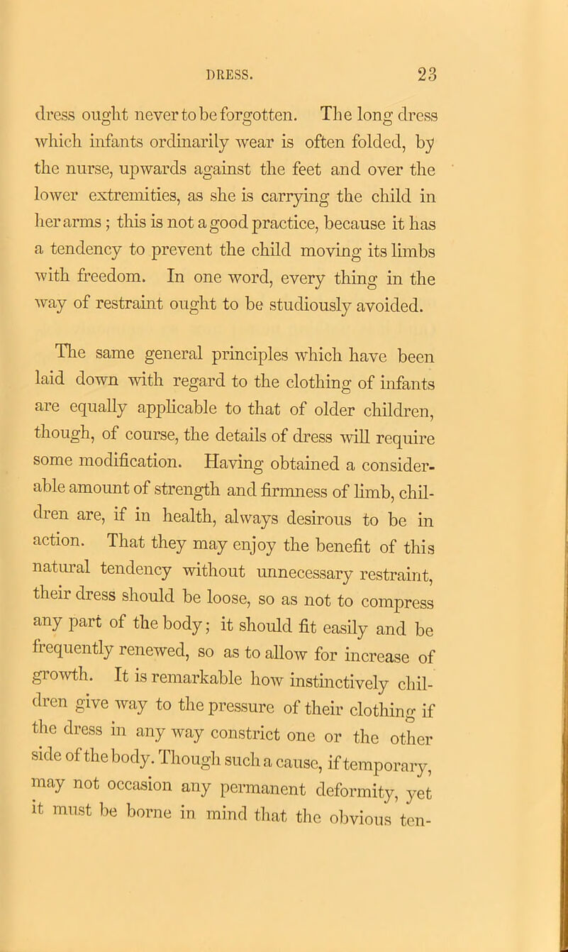 dress ought never to be forgotten. Tli e long dress which infants ordinarily wear is often folded, by the nurse, upwards against the feet and over the lower extremities, as she is carrying the child in her arms; this is not a good practice, because it has a tendency to prevent the child moving its limbs with freedom. In one word, every thing in the way of restraint ought to be studiously avoided. The same general principles which have been laid down with regard to the clothing of infants are equally applicable to that of older children, though, of course, the details of dress will require some modification. Having obtained a consider- able amount of strength and firmness of limb, chil- dren are, if in health, always desirous to be in action. That they may enjoy the benefit of this natural tendency without unnecessary restraint, theii dress should be loose, so as not to compress any part of the body; it should fit easily and be frequently renewed, so as to allow for increase of growth. It is remarkable how instinctively chil- dren give way to the pressure of their clothing if the dress in any way constrict one or the other side of the body. Though such a cause, if temporary, may not occasion any permanent deformity, yet it must be borne in mind that the obvious ten-