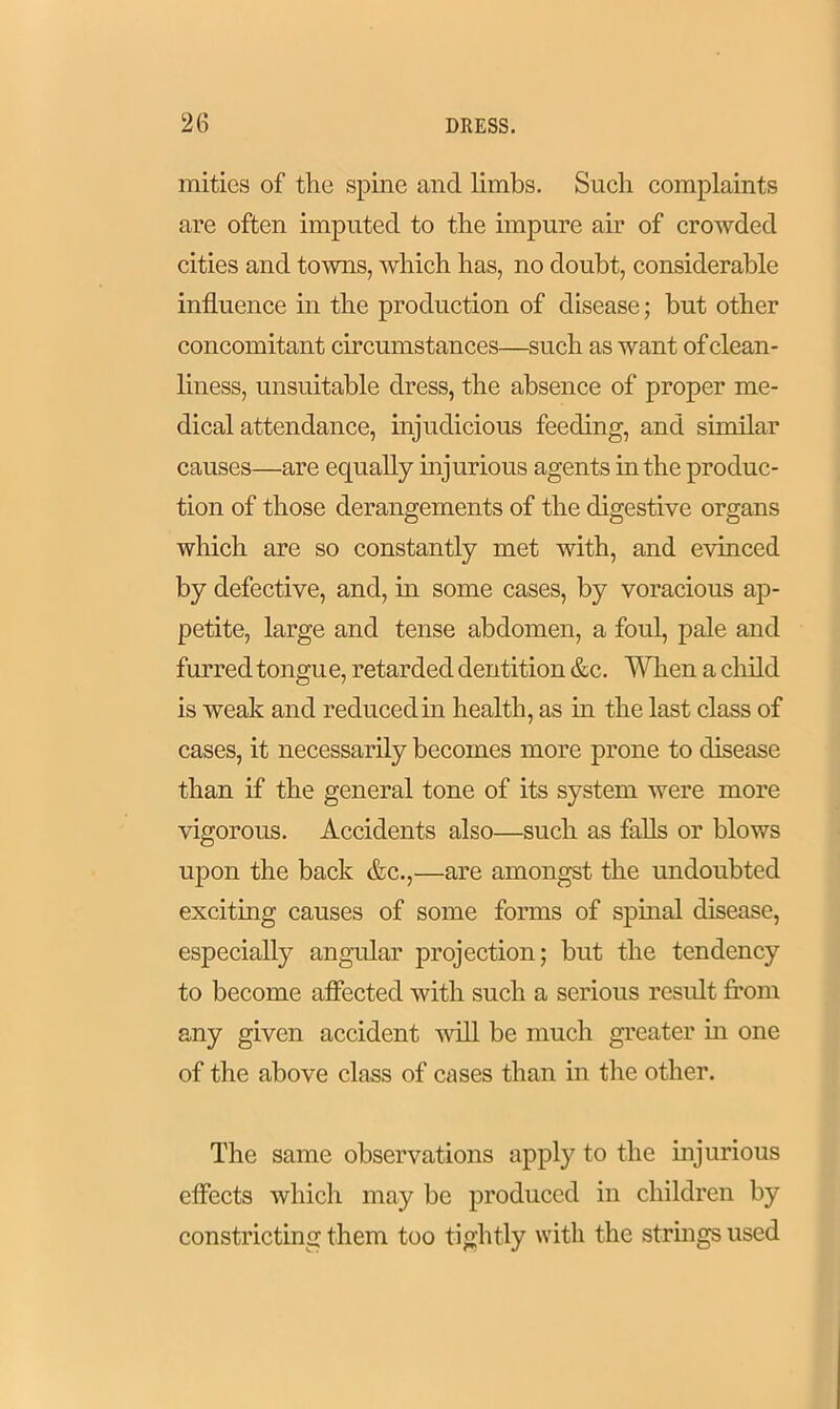 mities of the spine and limbs. Such complaints are often imputed to the impure air of crowded cities and towns, which has, no doubt, considerable influence in the production of disease; but other concomitant circumstances—such as want of clean- liness, unsuitable dress, the absence of proper me- dical attendance, injudicious feeding, and similar causes—are equally injurious agents in the produc- tion of those derangements of the digestive organs which are so constantly met with, and evinced by defective, and, in some cases, by voracious ap- petite, large and tense abdomen, a foul, pale and furred tongue, retarded dentition &c. When a child is weak and reduced in health, as in the last class of cases, it necessarily becomes more prone to disease than if the general tone of its system were more vigorous. Accidents also—such as falls or blows upon the back &c.,—are amongst the undoubted exciting causes of some forms of spinal disease, especially angular projection; but the tendency to become affected with such a serious result from any given accident will be much greater in one of the above class of cases than in the other. The same observations apply to the injurious effects which may be produced in children by constricting them too tightly with the strings used