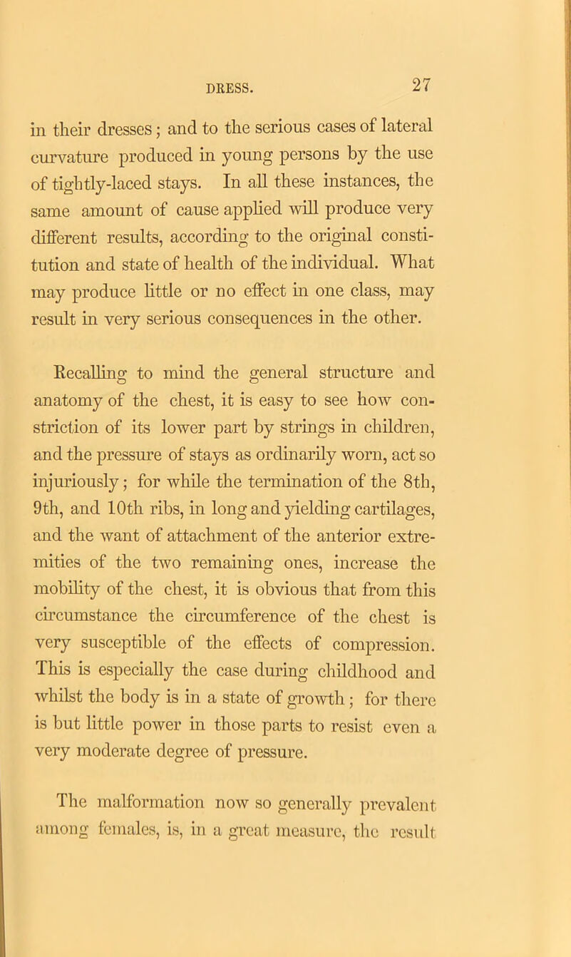 in their dresses; and to the serious cases of lateral curvature produced in young persons by the use of tightly-laced stays. In all these instances, the same amount of cause applied will produce very different results, according to the original consti- tution and state of health of the individual. What may produce little or no effect in one class, may result in very serious consequences in the other. Recalling to mind the general structure and anatomy of the chest, it is easy to see how con- striction of its lower part by strings in children, and the pressure of stays as ordinarily worn, act so injuriously; for while the termination of the 8th, 9 th, and 10th ribs, in long and yielding cartilages, and the want of attachment of the anterior extre- mities of the two remaining ones, increase the mobility of the chest, it is obvious that from this circumstance the circumference of the chest is very susceptible of the effects of compression. This is especially the case during childhood and whilst the body is in a state of growth; for there is but little power in those parts to resist even a very moderate degree of pressure. The malformation now so generally prevalent among females, is, in a great measure, the result