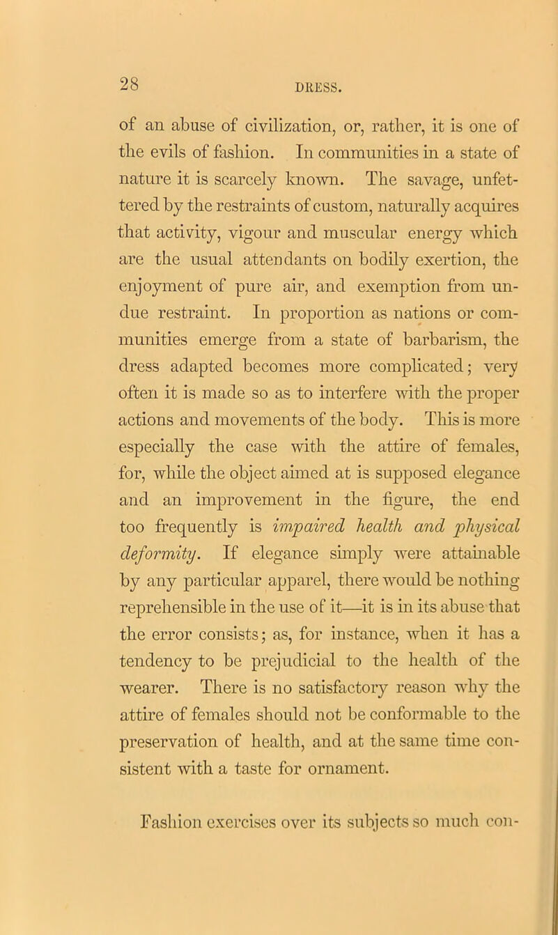of an abuse of civilization, or, rather, it is one of the evils of fashion. In communities in a state of nature it is scarcely known. The savage, unfet- tered by the restraints of custom, naturally acquires that activity, vigour and muscular energy which are the usual attendants on bodily exertion, the enjoyment of pure air, and exemption from un- due restraint. In proportion as nations or com- munities emerge from a state of barbarism, the dress adapted becomes more complicated; very often it is made so as to interfere with the proper actions and movements of the body. This is more especially the case with the attire of females, for, while the object aimed at is supposed elegance and an improvement in the figure, the end too frequently is impaired health and physical deformity. If elegance simply were attainable by any particular apparel, there would be nothing reprehensible in the use of it—it is in its abuse that the error consists; as, for instance, when it has a tendency to be prejudicial to the health of the wearer. There is no satisfactory reason why the attire of females should not be conformable to the preservation of health, and at the same time con- sistent with a taste for ornament. Fashion exercises over its subjects so much con-