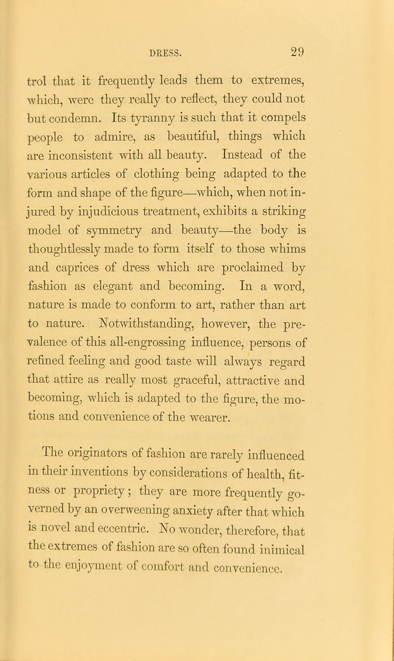 trol that it frequently leads them to extremes, which, were they really to reflect, they could not hut condemn. Its tyranny is such that it compels people to admire, as beautiful, things which are inconsistent with all beauty. Instead of the various articles of clothing being adapted to the form and shape of the figure—which, when not in- jured by injudicious treatment, exhibits a striking model of symmetry and beauty—the body is thoughtlessly made to form itself to those whims and caprices of dress which are proclaimed by fashion as elegant and becoming. In a word, nature is made to conform to art, rather than art to nature. Notwithstanding, however, the pre- valence of this all-engrossing influence, persons of refined feeling and good taste will always regard that attire as really most graceful, attractive and becoming, which is adapted to the figure, the mo- tions and convenience of the wearer. The originators of fashion are rarely influenced in their inventions by considerations of health, fit- ness or propriety ; they are more frequently go- verned by an overweening anxiety after that which is novel and eccentric. No wonder, therefore, that the extremes of fashion are so often found inimical to the enjoyment of comfort and convenience.