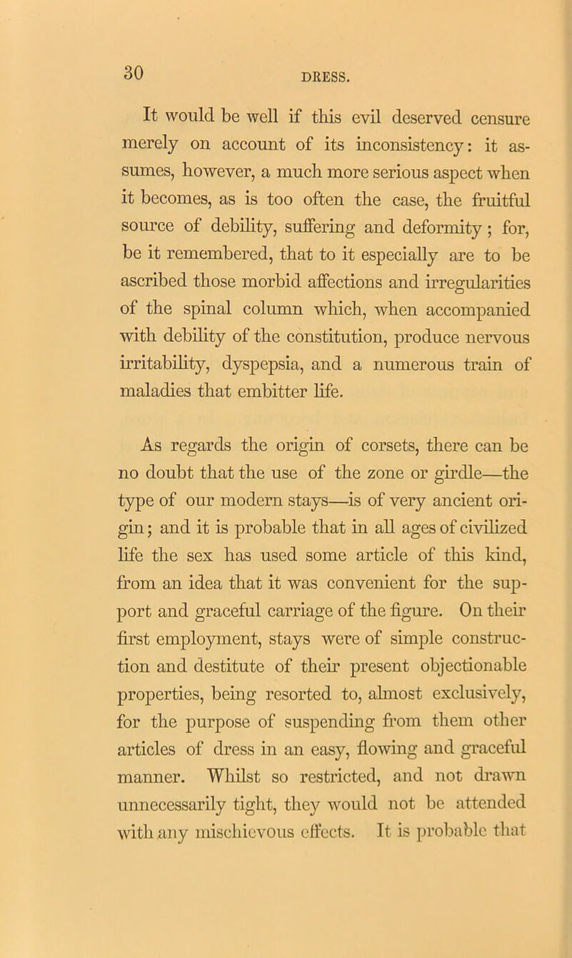 It would be well if this evil deserved censure merely on account of its inconsistency: it as- sumes, however, a much more serious aspect when it becomes, as is too often the case, the fruitful source of debility, suffering and deformity; for, be it remembered, that to it especially are to be ascribed those morbid affections and irregularities of the spinal column which, when accompanied with debility of the constitution, produce nervous irritability, dyspepsia, and a numerous train of maladies that embitter life. As regards the origin of corsets, there can be no doubt that the use of the zone or girdle—the type of our modern stays—is of very ancient ori- gin ; and it is probable that in all ages of civilized life the sex has used some article of this kind, from an idea that it was convenient for the sup- port and graceful carriage of the figure. On their first employment, stays were of simple construc- tion and destitute of then’ present objectionable properties, being resorted to, almost exclusively, for the purpose of suspending from them other articles of dress in an easy, flowing and graceful manner. Whilst so restricted, and not drawn unnecessarily tight, they would not be attended with any mischievous effects. It is probable that