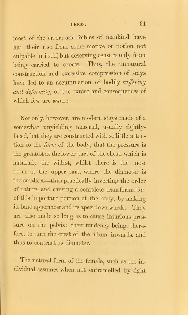 most of the errors and foibles of mankind have had their rise from some motive or notion not culpable in itself, but deserving censure only from being carried to excess. Thus, the unnatural construction and excessive compression of stays have led to an accumulation of bodily suffering and deformity, of the extent and consequences of which few are aware. Not only, however, are modern stays made of a somewhat unyielding material, usually tightly- laced, but they are constructed with so little atten- tion to the form of the body, that the pressure is the greatest at the lower part of the chest, which is naturally the widest, whilst there is the most room at the upper part, where the diameter is the smallest—thus practically inverting the order of nature, and causing a complete transformation of this important portion of the body, by making its base uppermost and its apex downwards. They are also made so long as to cause injurious pres- sure on the pelvis; their tendency being, there- fore, to turn the crest of the ilium inwards, and thus to contract its diameter. The natural form of the female, such as the in- dividual assumes when not entramelled by tight