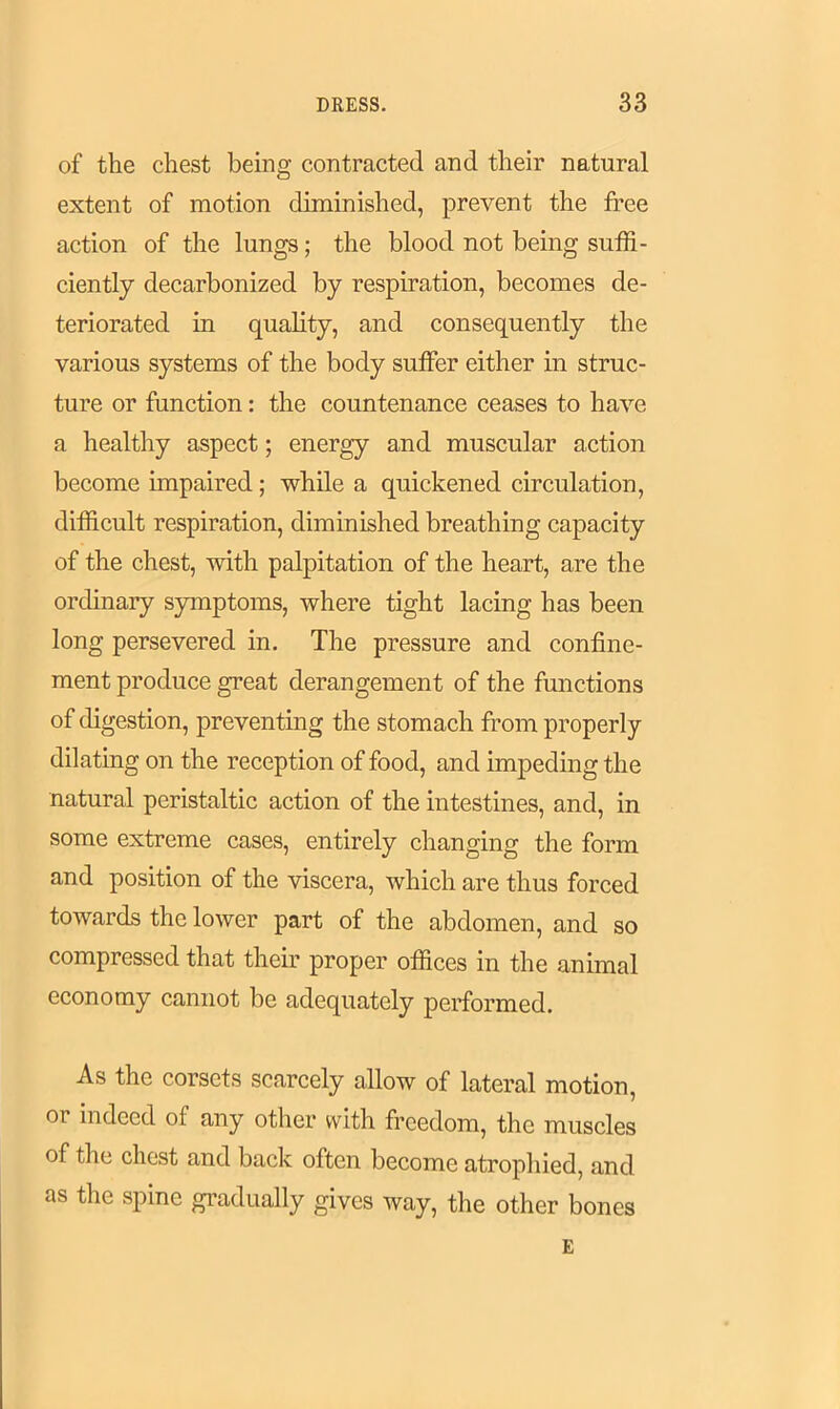 of the chest being contracted and their natural extent of motion diminished, prevent the free action of the lungs; the blood not being suffi- ciently decarbonized by respiration, becomes de- teriorated in quality, and consequently the various systems of the body suffer either in struc- ture or function: the countenance ceases to have a healthy aspect; energy and muscular action become impaired ; while a quickened circulation, difficult respiration, diminished breathing capacity of the chest, with palpitation of the heart, are the ordinary symptoms, where tight lacing has been long persevered in. The pressure and confine- ment produce great derangement of the functions of digestion, preventing the stomach from properly dilating on the reception of food, and impeding the natural peristaltic action of the intestines, and, in some extreme cases, entirely changing the form and position of the viscera, which are thus forced towards the lower part of the abdomen, and so compressed that their proper offices in the animal economy cannot be adequately performed. As the corsets scarcely allow of lateral motion, or indeed of any other with freedom, the muscles of tlie chest and back often become atrophied, and as the spine gradually gives way, the other bones E