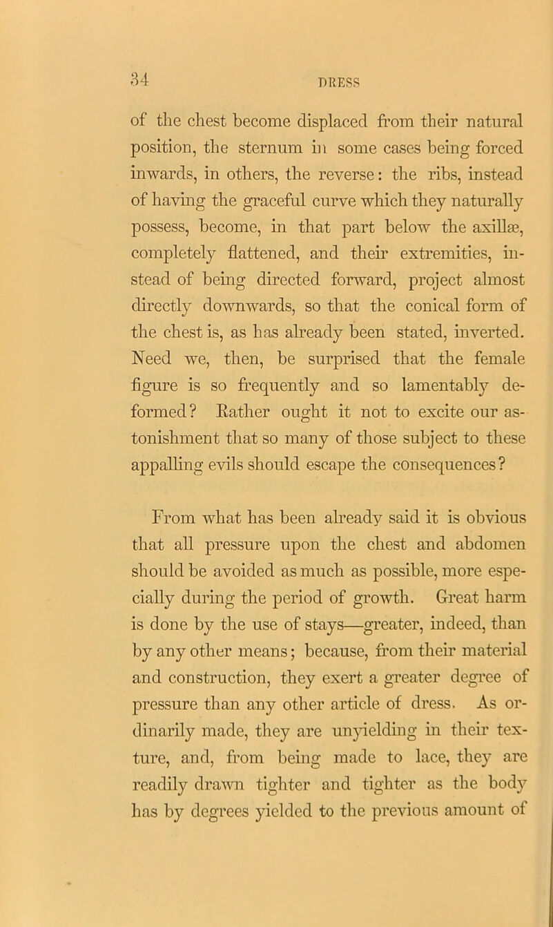 84 of the chest become displaced from their natural position, the sternum in some cases being forced inwards, in others, the reverse: the ribs, instead of having the graceful curve which they naturally possess, become, in that part below the axilla?, completely flattened, and them extremities, in- stead of being directed forward, project almost directly downwards, so that the conical form of the chest is, as has already been stated, inverted. Need we, then, be surprised that the female figure is so frequently and so lamentably de- formed? Bather ought it not to excite our as- tonishment that so many of those subject to these appalling evils should escape the consequences ? From what has been already said it is obvious that all pressure upon the chest and abdomen should be avoided as much as possible, more espe- cially during the period of growth. Great harm is done by the use of stays—greater, indeed, than by any other means; because, from their material and construction, they exert a greater degree of pressure than any other article of dress. As or- dinarily made, they are unyielding in their tex- ture, and, from being made to lace, they are readily drawn tighter and tighter as the body has by degrees yielded to the previous amount of