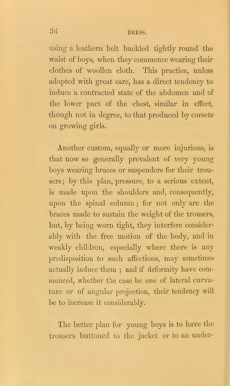 3(5 using a leathern belt buclded tightly round the waist of boys, when they commence wearing their clothes of woollen cloth. This practice, unless adopted with great care, has a direct tendency to induce a contracted state of the abdomen and of the lower part of the chest, similar in effect, though not in degree, to that produced by corsets on growing girls. Another custom, equally or more injurious, is that now so generally prevalent of very young boys wearing braces or suspenders for their trou- sers ; by this plan, pressure, to a serious extent, is made upon the shoulders and, consequently, upon the spinal column ; for not only are the braces made to sustain the weight of the trousers, but, by being worn tight, they interfere consider- ably with the free motion of the body, and in weakly children, especially where there is any predisposition to such affections, may sometimes actually induce them ; and if deformity have com- menced, whether the case be one of lateral curva- ture or of angular projection, their tendency will be to increase it considerably. The better plan for young boys is to have the trousers buttoned to the jacket or to an under-