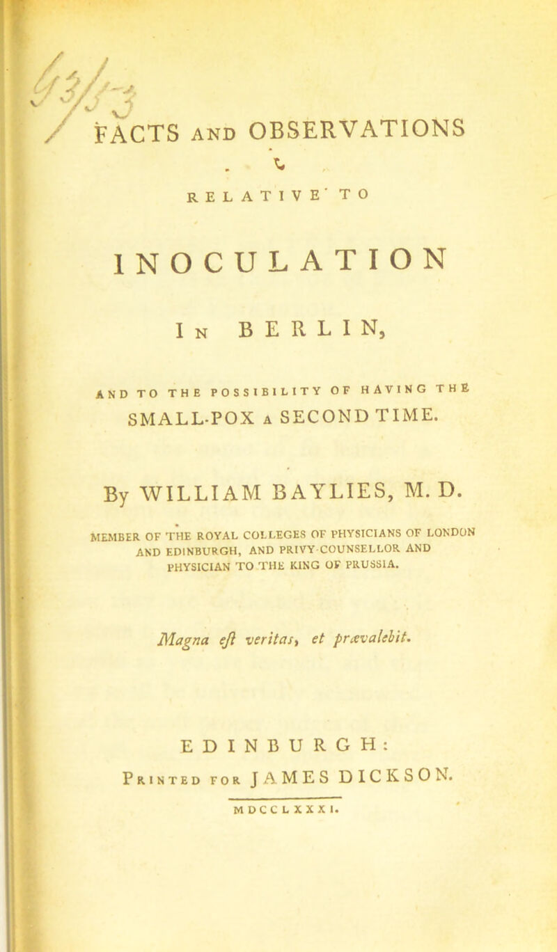 - V? FACTS AND OBSERVATIONS RELATIVE' to INOCULATION In BERLIN, AND TO THE POSSIBILITY OF HAVING THE SMALL-POX A SECOND TIME. By WILLIAM BAYLIES, M. D. MEMBER OF THE ROYAL COLLEGES OF PHYSICIANS OF LONDON AND EDINBURGH, AND PRIVY COUNSELLOR AND PHYSICIAN TO THE KING OF PRUSSIA. Magna eft veritast et pravalebit. EDINBURGH: Printed for JAMES DICKSON.