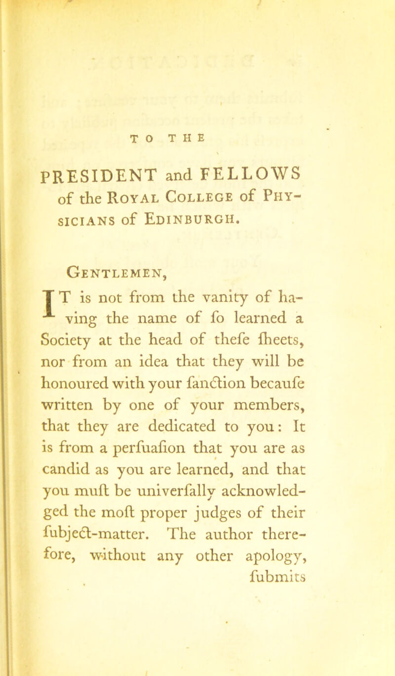 TO THE PRESIDENT and FELLOWS of the Royal College of Phy- sicians of Edinburgh. Gentlemen, T T is not from the vanity of ha- ving the name of fo learned a Society at the head of thefe fheets, nor from an idea that they will be honoured with your fanclion becaufe written by one of your members, that they are dedicated to you: It is from a perfuafion that you are as candid as you are learned, and that you mud be univerfally acknowled- ged the moft proper judges of their fubj eel-matter. The author there- fore, without any other apology, fubmits