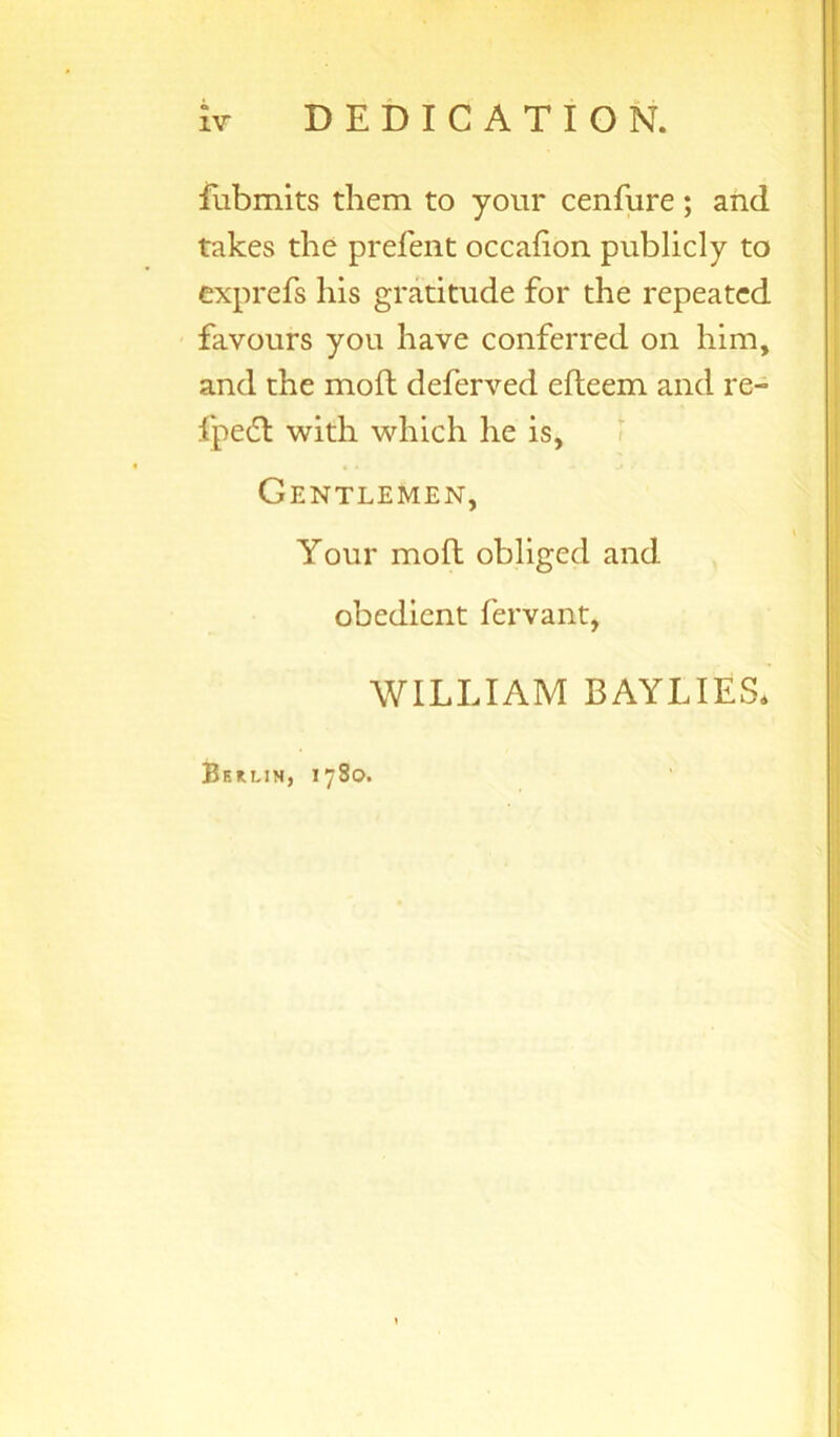 IV DEDICATION. fubmits them to your cenfure ; and takes the prefent occahon publicly to exprefs his gratitude for the repeated favours you have conferred on him, and the moft deferred efteem and re- fpedl with which he is. Gentlemen, Your moft obliged and obedient fervant, WILLIAM BAYLIES* Berlin, 1780.