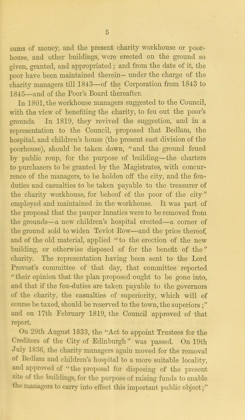 sums of money, and the present charity workhouse or poor- house, and other buildings, were erected on the ground so given, granted, and appropriated; and from the date of it, the poor have been maintained therein— under the charge of the charity managers till 1843—of the Corporation from 1843 to 1845—and of the Poor’s Board thereafter. In 1801, the workhouse managers suggested to the Council, with the view of benefiting the charity, to feu out the poor’s grounds. In 1819, they revived the suggestion, and in a representation to the Council, proposed that Bedlam, the hospital, and children’s house (the present east division of the poorhouse), should be taken down, “and the ground feued by public roup, for the purpose of building—the charters to purchasers to be granted by the Magistrates, with concur- rence of the managers, to be holden off the city, and the feu- duties and casualties to be taken payable to the treasurer of the charity workhouse, for behoof of the poor of the city ” employed and maintained in the workhouse. It was part of the proposal that the pauper lunatics were to be removed from the grounds—a new children’s hospital erected—a corner of the ground sold to widen Teviot Bow—and the price thereof, and of the old material, applied “ to the erection of the new building, or otherwise disposed of for the benefit of the” charity. The representation having been sent to the Lord Provost’s committee of that day, that committee reported “ their opinion that the plan proposed ought to be gone into, and that if the feu-duties are taken payable to the governors of the charity, the casualties of superiority, which will of course be taxed, should be reserved to the town, the superiors and on 17th February 1819, the Coimcil approved of that report. On 29th August 1833, the “Act to appoint Trustees for the Creditors of the City of Edinburgh” was passed. On 19th July 1836, the charity managers again moved for the removal of Bedlam and children’s hospital to a more suitable locality, and approved of “the proposal for disposing of the present site of the buildings, for the purpose of raising funds to enable the managers to carry into effect this important public object;”