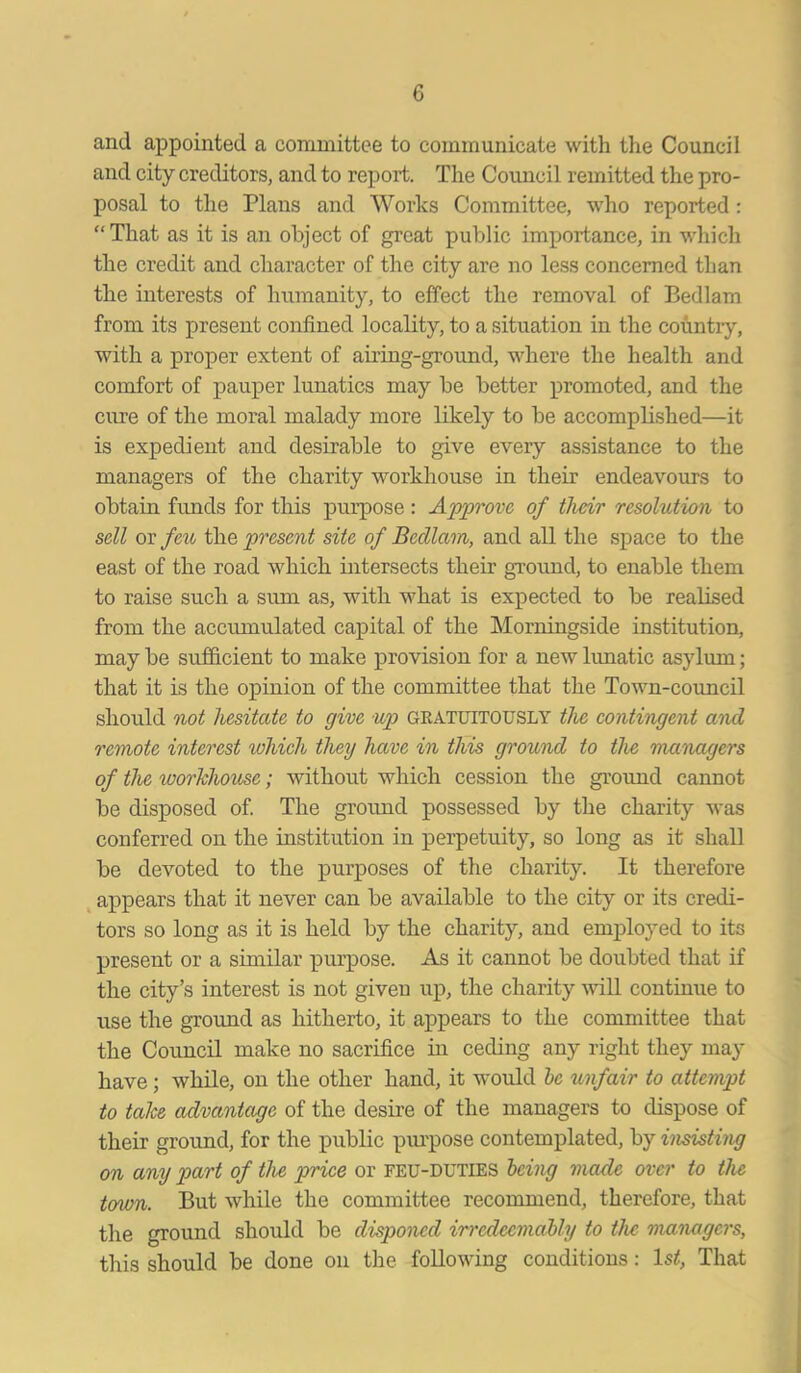 G and appointed a committee to communicate with the Council and city creditors, and to report. The Council remitted the pro- posal to the Plans and Works Committee, who reported: “That as it is an object of great public importance, in which the credit and character of the city are no less concerned than the interests of humanity, to effect the removal of Bedlam from its present confined locality, to a situation in the country, with a proper extent of airing-ground, where the health and comfort of pauper lunatics may be better promoted, and the cure of the moral malady more likely to be accomplished—it is expedient and desirable to give every assistance to the managers of the charity workhouse in their endeavours to obtain fluids for this purpose: Approve of their resolution to sell or feu the present site of Bedlam, and all the space to the east of the road which intersects their ground, to enable them to raise such a sum as, with what is expected to be realised from the accumulated capital of the Morningside institution, may be sufficient to make provision for a new lunatic asylum; that it is the opinion of the committee that the Town-council should not hesitate to give up geatuitously the contingent and remote interest ivhich they have in this ground to the managers of the workhouse; without which cession the ground cannot be disposed of. The ground possessed by the charity was conferred on the institution in perpetuity, so long as it shall be devoted to the purposes of the charity. It therefore appears that it never can be available to the city or its credi- tors so long as it is held by the charity, and employed to its present or a similar purpose. As it cannot be doubted that if the city’s interest is not given up, the charity will continue to use the ground as hitherto, it appears to the committee that the Council make no sacrifice in ceding any right they may have; while, on the other hand, it would be unfair to attempt to take advantage of the desire of the managers to dispose of their ground, for the public purpose contemplated, by insisting on any part of the price or FEU-DUTIES being made over to the town. But while the committee recommend, therefore, that the ground should be disponed irredeemably to the managers, this should be done on the following conditions: lsrf. That