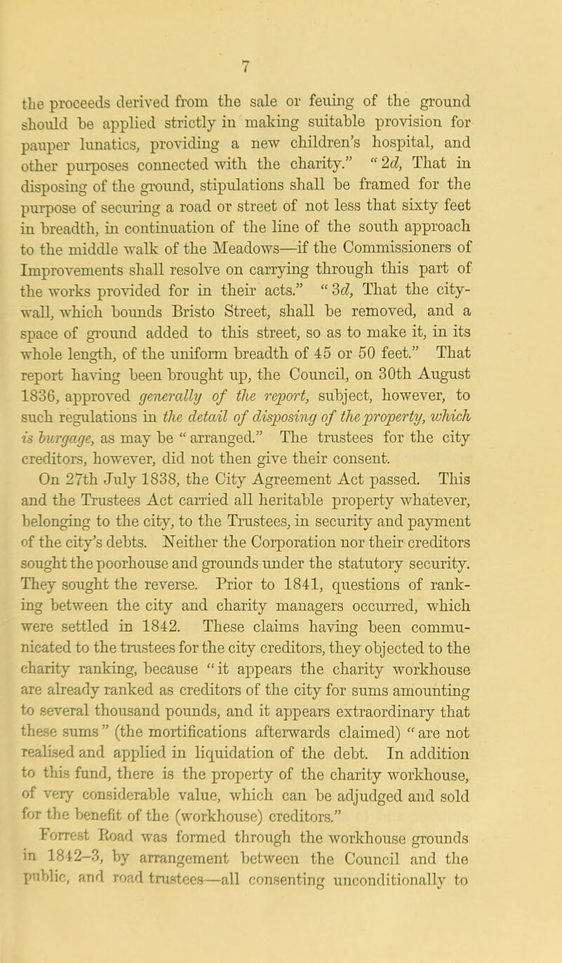 the proceeds derived from the sale or feuing of the ground should be applied strictly in making suitable provision for pauper lunatics, providing a new children’s hospital, and other piu-poses connected with the charity.” “ 2d, That in disposing of the ground, stipulations shall be framed for the purpose of securing a road or street of not less that sixty feet in breadth, in continuation of the line of the south approach to the middle walk of the Meadows—if the Commissioners of Improvements shall resolve on carrying through this part of the works provided for in their acts.” “ 3d, That the city- wall, which bounds Bristo Street, shall be removed, and a space of ground added to this street, so as to make it, in its whole length, of the uniform breadth of 45 or 50 feet.” That report having been brought up, the Council, on 30th August 1836, approved generally of the report, subject, however, to such regulations in the detail of disposing of the property, which is burgage, as may be “ arranged.” The trustees for the city creditors, however, did not then give their consent. On 27th July 1838, the City Agreement Act passed. This and the Trustees Act carried all heritable property whatever, belonging to the city, to the Trustees, in security and payment of the city’s debts. Neither the Corporation nor their creditors sought the poorhouse and grounds under the statutory security. They sought the reverse. Prior to 1841, questions of rank- ing between the city and charity managers occurred, which were settled in 1842. These claims having been commu- nicated to the trustees for the city creditors, they objected to the charity ranking, because “ it appears the charity workhouse are already ranked as creditors of the city for sums amounting to several thousand pounds, and it appears extraordinary that these sums ” (the mortifications afterwards claimed) “ are not realised and applied in liquidation of the debt. In addition to this fund, there is the property of the charity workhouse, of very considerable value, which can be adjudged and sold for the benefit of the (workhouse) creditors.” Forrest Road was formed through the workhouse grounds in 1842-3, by arrangement between the Council and the public, and road trustees—all consenting unconditionally to