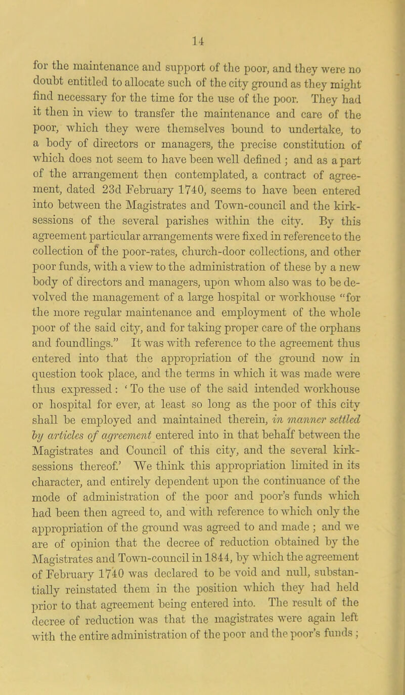 for tlie maintenance and support of the poor, and they were no doubt entitled to allocate such of the city ground as they might find necessary for the time for the use of the poor. They had it then in view to transfer the maintenance and care of the poor, which they were themselves bound to undertake, to a body of directors or managers, the precise constitution of which does not seem to have been well defined ; and as a part of the arrangement then contemplated, a contract of agree- ment, dated 23d February 1740, seems to have been entered into between the Magistrates and Town-council and the kirk- sessions of the several parishes within the city. By this agreement particular arrangements were fixed in reference to the collection of the poor-rates, church-door collections, and other poor funds, with a view to the administration of these by a new body of directors and managers, upon whom also was to be de- volved the management of a large hospital or workhouse “for the more regular maintenance and employment of the whole poor of the said city, and for taking proper care of the orphans and foundlings.” It was with reference to the agreement thus entered into that the appropriation of the ground now in question took place, and the terms in which it was made were thus expressed : ‘ To the use of the said intended workhouse or hospital for ever, at least so long as the poor of this city shall be employed and maintained therein, in manner settled by articles of agreement entered into in that behalf between the Magistrates and Council of this city, and the several kirk- sessions thereof.’ We think this appropriation limited in its character, and entirely dependent upon the continuance of the mode of administration of the poor and poor’s funds which had been then agreed to, and with reference to which only the appropriation of the ground was agreed to and made ; and we are of opinion that the decree of reduction obtained by the Magistrates and Town-council in 1844, by which the agreement of February 1740 was declared to be void and null, substan- tially reinstated them in the position which they had held prior to that agreement being entered into. The result of the decree of reduction was that the magistrates were again left with the entire administration of the poor and the poor’s funds;