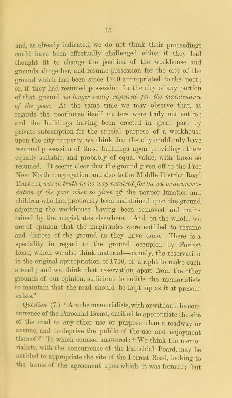 and, as already indicated, we do not think their proceedings coidd have been effectually challenged either if they had thought fit to change the position of the workhouse and grounds altogether, and resume possession for the city of the ground which had been since 1740 appropriated to the poor; or, if they had resumed possession for the city of any portion of that ground no longer really required for the maintenance of the poor. At the same time we may observe that, as regards the poorhouse itself, matters were truly not entire ; and the buildings having been erected in great part by private subscription for the special purpose of a workhouse upon the city property, we think that the city could only have resumed possession of these buildings upon providing others equally suitable, and probably of equal value, with those so resumed. It seems clear that the ground given off to the Free Is ew Forth congregation, and also to the Middle District Road Trustees, was in truth in no way required for the use or accommo- dation of the poor when so given off, the pauper lunatics and children who had previously been maintained upon the ground adjoining the workhouse having been removed and main- tained by the magistrates elsewhere. And on the whole, we are of opinion that the magistrates were entitled to resume and dispose of the ground as they have done. There is a speciality in regard to the ground occupied by Forrest Road, which we also think material—namely, the reservation in the original appropriation of 1740, of a right to make such a road; and we think that reservation, apart from the other grounds of our opinion, sufficient to entitle the memorialists to maintain that the road should be kept up as it at present exists.” Question (7.) “Are the memorialists, with or without the con- currence of the Parochial Board, entitled to appropriate the site of the road to any other use or purpose than a roadway or avenue, and to deprive the public of the use and enjoyment thereof ?” To which counsel answered: “ We think the memo- rialists, with the concurrence of the Parochial Board, may be entitled to appropriate the site of the Forrest Road, looking to the terms of the agreement upon which it was formed; but