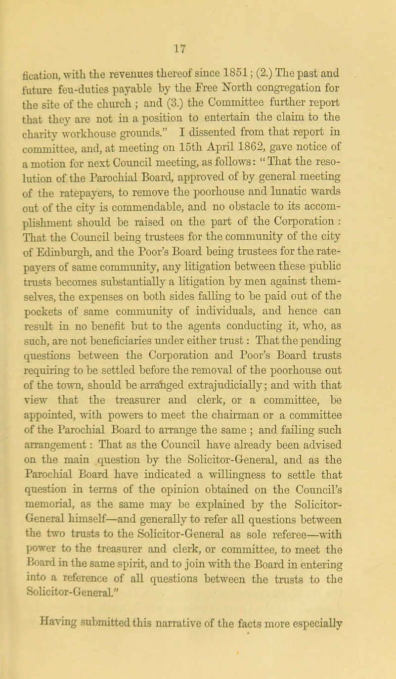 fication, with the revenues thereof since 1851; (2.) The past and future feu-duties payable by the Free North congregation for the site of the church ; and (3.) the Committee further report that they are not in a position to entertain the claim to the charity workhouse grounds.” I dissented from that report in committee, and, at meeting on 15th April 1862, gave notice of amotion for next Council meeting, as follows: “That the reso- lution of the Parochial Board, approved of by general meeting of the ratepayers, to remove the poorhouse and lunatic wards out of the city is commendable, and no obstacle to its accom- plishment should be raised on the part of the Corporation : That the Council being trustees for the community of the city of Edinburgh, and the Poor’s Board being trustees for the rate- payers of same community, any litigation between these public trusts becomes substantially a litigation by men against them- selves, the expenses on both sides falling to be paid out of the pockets of same community of individuals, and hence can result in no benefit but to the agents conducting it, who, as such, are not beneficiaries under either trust: That the pending Cfuestions between the Corporation and Poor’s Board trusts requiring to be settled before the removal of the poorhouse out of the town, should be arranged extrajuclicially; and with that view that the treasurer and clerk, or a committee, be appointed, with powers to meet the chairman or a committee of the Parochial Board to arrange the same ; and failing such arrangement: That as the Council have already been advised on the main question by the Solicitor-General, and as the Parochial Board have indicated a willingness to settle that question in terms of the opinion obtained on the Council’s memorial, as the same may be explained by the Solicitor- General himself—and generally to refer all questions between the two trusts to the Solicitor-General as sole referee—with power to the treasurer and clerk, or committee, to meet the Board in the same spirit, and to join with the Board in entering into a reference of all questions between the trusts to the Solicitor-GeneraL” Having submitted this narrative of the facts more especially