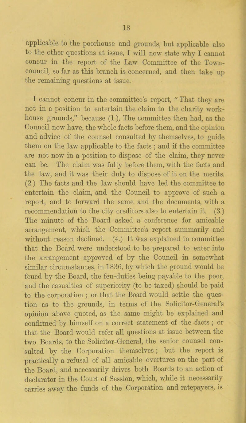 applicable to the poorhouse and grounds, but applicable also to the other questions at issue, I will now state why I cannot concur in the report of the Law Committee of the Town- council, so far as this branch is concerned, and then take up the remaining questions at issue. I cannot concur in the committee’s report, “ That they are not in a position to entertain the claim to the charity work- house grounds,” because (1.), The committee then had, as the Council now have, the whole facts before them, and the opinion and advice of the counsel consulted by themselves, to guide them on the law applicable to the facts ; and if the committee are not now in a position to dispose of the claim, they never can be. The claim was fully before them, with the facts and the law, and it was their duty to dispose of it on the merits. (2.) The facts and the law should have led the committee to entertain the claim, and the Council to approve of such a report, and to forward the same and the documents, with a recommendation to the city creditors also to entertain it. (3.) The minute of the Board asked a conference for amicable arrangement, which the Committee’s report summarily and without reason declined. (4.) It was explained in committee that the Board were understood to be prepared to enter into the arrangement approved of by the Council in somewhat similar circumstances, in 1836, by which the ground would be feued by the Board, the feu-duties being payable to the poor, and the casualties of superiority (to be taxed) should be paid to the corporation ; or that the Board would settle the ques- tion as to the grounds, in terms of the Solicitor-General’s opinion above quoted, as the same might be explained and confirmed by himself on a correct statement of the facts ; or that the Board would refer all questions at issue between the two Boards, to the Solicitor-General, the senior counsel con- sulted by the Corporation themselves ; but the report is practically a refusal of all amicable overtures on the part of the Board, and necessarily drives both Boards to an action of declarator in the Court of Session, which, while it necessarily carries away the funds of the Corporation and ratepayers, is