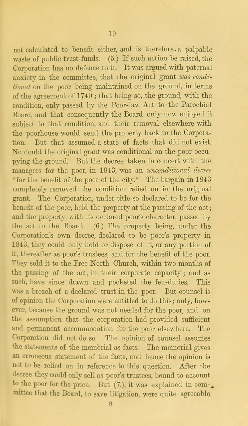 not calculated to benefit either, and is therefore-a palpable waste of public trust-funds. (5.) If such action be raised, the Corporation has no defence to it. It was argued with paternal anxiety in the committee, that the original grant was condi- tional on the poor being maintained on the ground, in terms of the agreement of 1740 ; that being so, the ground, with the condition, only passed by the Poor-law Act to the Parochial Board, and that consequently the Board only now enjoyed it subject to that condition, and their removal elsewhere with the poorhouse would send the property back to the Corpora- tion. But that assumed a state of facts that did not exist. No doubt the original grant was conditional on the poor occu- pying the ground. But the decree taken in concert with the managers for the poor, in 1843, was an unconditional decree “for the benefit of the poor of the city.” The bargain in 1843 completely removed the condition relied on in the original grant. The Corporation, under title so declared to be for the benefit of the poor, held the property at the passing of the act; and the property, with its declared poor’s character, passed by the act to the Board. (6.) The property being, under the Corporation’s own decree, declared to be poor’s property in 1843, they could only hold or dispose of it, or any portion of it, thereafter as poor’s trustees, and for the benefit of the poor. They sold it to the Free North Church, within two months of the passing of the act, in their corporate capacity ; and as such, have since drawn and pocketed the feu-duties. This was a breach of a declared trust in the poor. But counsel is of opinion the Corporation were entitled to do this; only, how- ever, because the ground was not needed for the poor, and on the assumption that the corporation had provided sufficient and permanent accommodation for the poor elsewhere. The Corporation did not do so. The opinion of counsel assumes the statements of the memorial as facts. The memorial gives an erroneous statement of the facts, and hence the opinion is not to be relied on in reference to this question. After the decree they could only sell as poor’s trustees, bound to account to the poor for the price. But (7.), it was explained in com-, mittee that the Board, to save litigation, were quite agreeable B