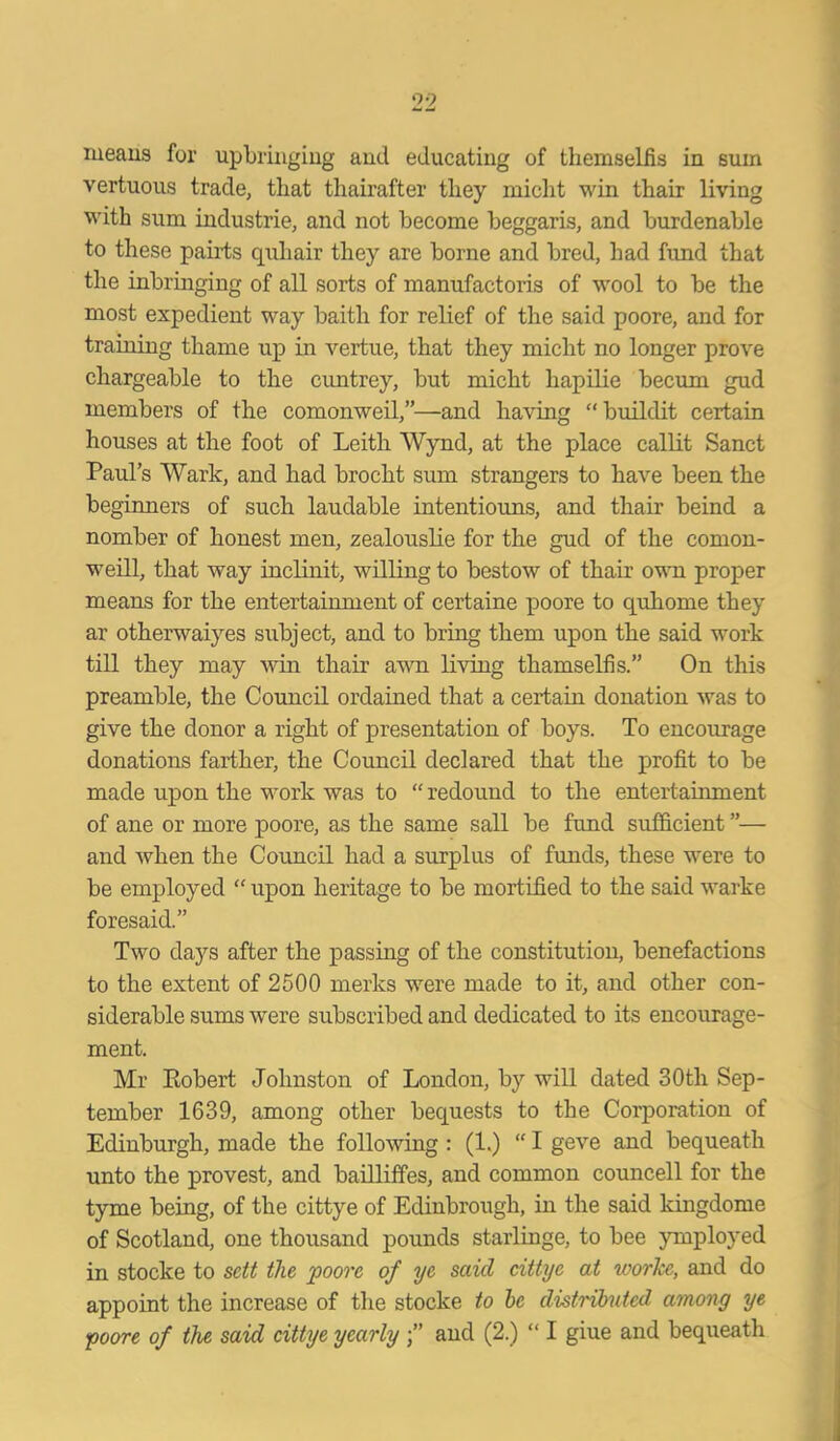 means for upbringing and educating of themselfis in sum vertuous trade, tliat thairafter tliey miclit win thair living with sum industrie, and not become beggaris, and burdenable to these pairts quhair they are borne and bred, had fund that the inbringing of all sorts of manufactoris of wool to be the most expedient way baith for relief of the said poore, and for training thame up in vertue, that they miclit no longer prove chargeable to the cuntrey, but miclit liapilie becum gud members of the comonweil,”—and having “buildit certain houses at the foot of Leith Wynd, at the place callit Sanct Paul’s Wark, and had brocht sum strangers to have been the beginners of such laudable intentiouns, and thair beind a nomber of honest men, zealouslie for the gud of the comon- weill, that way inclinit, willing to bestow of thair own proper means for the entertainment of certaine poore to quhome they ar otherwaiyes subject, and to bring them upon the said work till they may win thair awn living thamselfis.” On this preamble, the Council ordained that a certain donation was to give the donor a right of presentation of boys. To encourage donations farther, the Council declared that the profit to be made upon the work was to “ redound to the entertainment of ane or more poore, as the same sail be fund sufficient ”— and when the Council had a surplus of funds, these were to be employed “ upon heritage to be mortified to the said warke foresaid.” Two days after the passing of the constitution, benefactions to the extent of 2500 merks were made to it, and other con- siderable sums were subscribed and dedicated to its encourage- ment. Mr Eobert Johnston of London, by will dated 30th Sep- tember 1639, among other bequests to the Corporation of Edinburgh, made the following : (1.) “ I geve and bequeath unto the provest, and bailliffes, and common councell for the tyme being, of the cittye of Edinbrough, in the said kingdome of Scotland, one thousand pounds starlinge, to bee ymployed in stocke to sett the poore of ye said cittye at ivorke, and do appoint the increase of the stocke to be distributed among ye poore of the said cittye yearly and (2.) “ I giue and bequeath