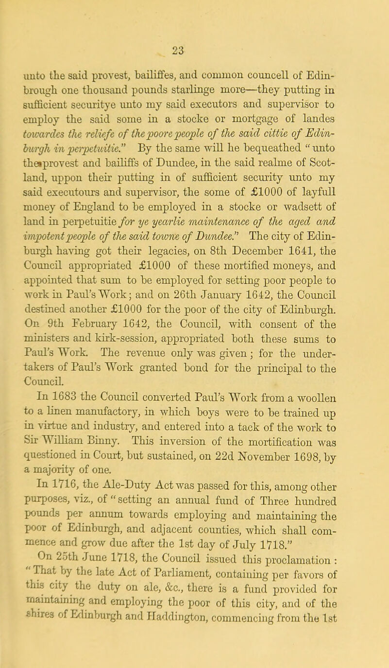 unto the said provest, bailiftes, and common councell of Edin- brough one thousand pounds starlinge more—they putting in sufficient securitye unto my said executors and supervisor to employ the said some in a stocke or mortgage of landes towardes the reliefe of thepoorepeople of the said cittie of Edin- burgh in perpetuitie.” By the same will he bequeathed “ unto thetprovest and bailiffs of Dundee, in the said realme of Scot- land, uppon their putting in of sufficient security unto my said executours and supervisor, the some of £1000 of layfull money of England to be employed in a stocke or wadsett of land in perpetuitie /a?' ye yearlie maintenance of the aged and impotent people of the said toiune of Dundee.” The city of Edin- burgh having got their legacies, on 8th December 1641, the Council appropriated £1000 of these mortified moneys, and appointed that sum to be employed for setting poor people to work in Paul’s Work; and on 26 th January 1642, the Council destined another £1000 for the poor of the city of Edinburgh. On 9th February 1642, the Council, with consent of the ministers and kirk-session, appropriated both these sums to Paul’s Work. The revenue only was given ; for the under- takers of Paul’s Work granted bond for the principal to the Council. In 1683 the Council converted Paul’s Work from a woollen to a linen manufactory, in which boys were to be trained up in virtue and industry, and entered into a tack of the work to Sir William Binny. This inversion of the mortification was questioned in Court, but sustained, on 22d November 1698, by a majority of one. In 1716, the Ale-Duty Act was passed for this, among other purposes, viz., of “ setting an annual fund of Three hundred pounds per annum towards employing and maintaining the poor of Edinburgh, and adjacent counties, which shall com- mence and grow due after the 1st day of July 1718.” On 2oth June 1/18, the Council issued this proclamation : That by the late Act of Parliament, containing per favors of this city the duty on ale, &c., there is a fund provided for maintaining and employing the poor of this city, and of the fchires of Edinburgh and Haddington, commencing from the 1st