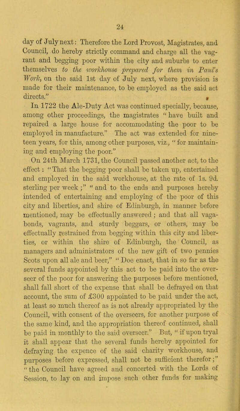 day of July next: Therefore the Lord Provost, Magistrates, and Council, do hereby strictly command and charge all the vag- rant and begging poor within the city and suburbs to enter themselves to the workhouse prepared for them in Paul’s Work, on the said 1st day of July next, where provision is made for their maintenance, to be employed as the said act directs.” v In 1722 the Ale-Duty Act was continued specially, because, among other proceedings, the magistrates “ have built and repaired a large house for accommodating the poor to be employed in manufacture.” The act was extended for nine- teen years, for this, among other purposes, viz., “ for maintain- ing and employing the poor.” On 24th March 1731, the Council passed another act, to the effect: “ That the begging poor shall be taken up, entertained and employed in the said workhouse, at the rate of Is. 9d. sterling per week ;” “ and to the ends and purposes hereby intended of entertaining and employing of the poor of this city and liberties, and shire of Edinburgh, in manner before mentioned, may be effectually answered; and that all vaga- bonds, vagrants, and sturdy beggars, or others, may be effectually restrained from begging within this city and liber- ties, or within the shire of Edinburgh, the Council, as managers and administrators of the new gift of two pennies Scots upon all ale and beer,” “ Doe enact, that in so far as the several funds appointed by this act to be paid into the over- seer of the poor for answering the purposes before mentioned, shall fall short of the expense that shall be defrayed on that account, the sum of £300 appointed to be paid under the act, at least so much thereof as is not already appropriated by the Council, with consent of the overseers, for another purpose of the same kind, and the appropriation thereof continued, shall be paid in monthly to the said overseer.” But, “ if upon tryal it shall appear that the several funds hereby appointed for defraying the expence of the said charity workhouse, and purposes before expressed, shall not be sufficient therefor; ” “ the Council have agreed and concerted with the Lords of Session, to lay on and impose such other funds for making