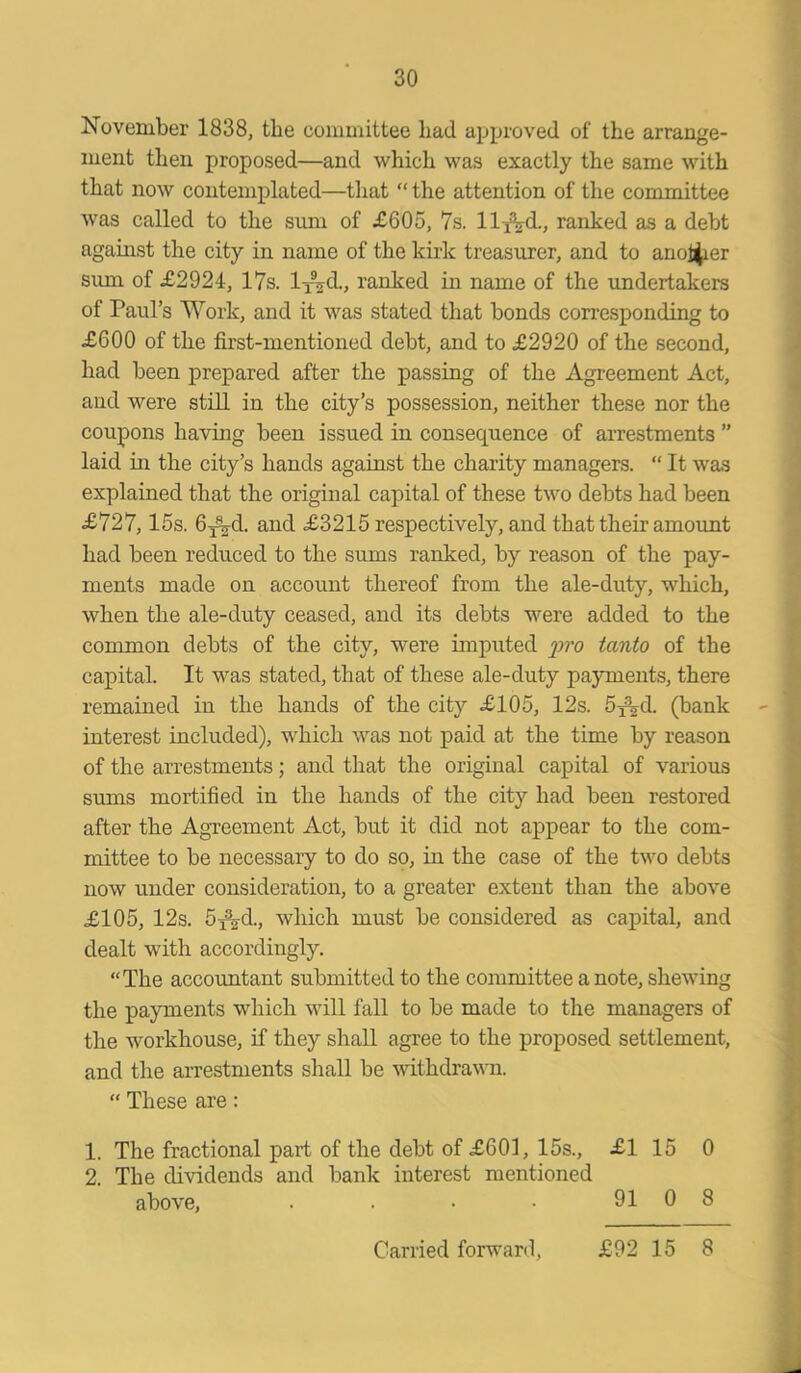November 1838, the committee had approved of the arrange- ment then proposed—and which was exactly the same with that now contemplated—that “ the attention of the committee was called to the sum of £605, 7s. lly\d., ranked as a debt against the city in name of the kirk treasurer, and to another sum of £2924, 17s. ly^d., ranked in name of the undertakers of Paul’s Work, and it was stated that bonds corresponding to £600 of the first-mentioned debt, and to £2920 of the second, had been prepared after the passing of the Agreement Act, and were still in the city’s possession, neither these nor the coupons having been issued in consequence of arrestments ” laid in the city’s hands against the charity managers. “ It was explained that the original capital of these two debts had been £727,15s. 6j%-d. and £3215 respectively, and that their amount had been reduced to the sums ranked, by reason of the pay- ments made on account thereof from the ale-duty, which, when the ale-duty ceased, and its debts were added to the common debts of the city, were imputed pro tanto of the capital. It was stated, that of these ale-duty payments, there remained in the hands of the city £105, 12s. 5j\d. (bank interest included), which was not paid at the time by reason of the arrestments; and that the original capital of various sums mortified in the hands of the city had been restored after the Agreement Act, but it did not appear to the com- mittee to be necessary to do so, in the case of the two debts now under consideration, to a greater extent than the above £105, 12s. 5fVd., which must be considered as capital, and dealt with accordingly. “The accountant submitted to the committee a note, shewing the payments which will fall to be made to the managers of the workhouse, if they shall agree to the proposed settlement, and the arrestments shall be withdrawn. “ These are: 1. The fractional part of the debt of £601, 15s., £1 15 0 2. The dividends and bank interest mentioned above, . . ■ ■ 91 0 8