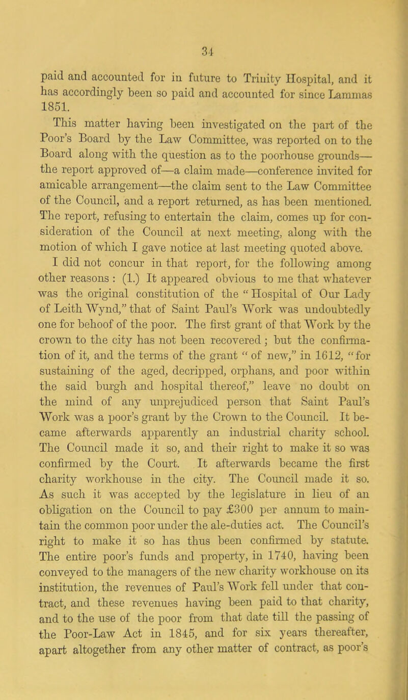 paid and accounted for in future to Trinity Hospital, and it has accordingly been so paid and accounted for since Lammas 1851. This matter having been investigated on the part of the Poor’s Board by the Law Committee, was reported on to the Board along with the question as to the poorhouse grounds— the report approved of—a claim made—conference invited for amicable arrangement—the claim sent to the Law Committee of the Council, and a report returned, as has been mentioned. The report, refusing to entertain the claim, comes up for con- sideration of the Council at next meeting, along with the motion of which I gave notice at last meeting quoted above. I did not concur in that report, for the following among other reasons : (1.) It appeared obvious to me that whatever was the original constitution of the “ Hospital of Our Lady of Leith Wynd,” that of Saint Paul’s Work was undoubtedly one for behoof of the poor. The first grant of that Work by the crown to the city has not been recovered ; but the confirma- tion of it, and the terms of the grant “ of new,” in 1612, “for sustaining of the aged, decripped, orphans, and poor within the said burgh and hospital thereof,” leave no doubt on the mind of any unprejudiced person that Saint Paul’s Work was a poor’s grant by the Crown to the Council. It be- came afterwards apparently an industrial charity school. The Council made it so, and their right to make it so was confirmed by the Court. It afterwards became the first charity workhouse in the city. The Coimcil made it so. As such it was accepted by the legislature in lieu of an obligation on the Council to pay £300 per annum to main- tain the common poor under the ale-duties act. The Council’s right to make it so has thus been confirmed by statute. The entire poor’s funds and property, in 1740, having been conveyed to the managers of the new charity workhouse on its institution, the revenues of Paul’s Work fell under that con- tract, and these revenues having been paid to that charity, and to the use of the poor from that date till the passing of the Poor-Law Act in 1845, and for six years thereafter, apart altogether from any other matter of contract, as poor’s