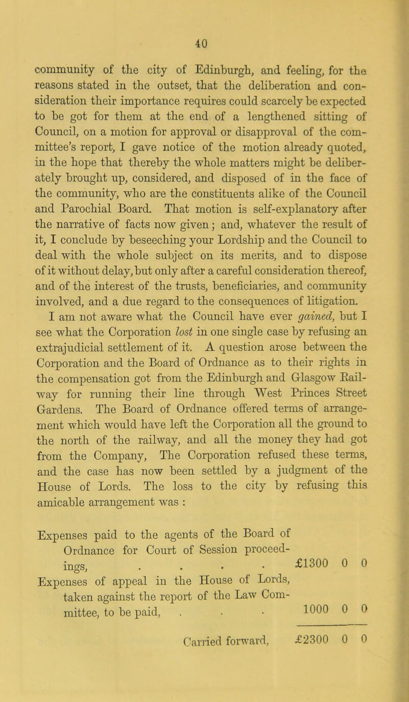 community of the city of Edinburgh, and feeling, for the reasons stated in the outset, that the deliberation and con- sideration their importance requires could scarcely be expected to be got for them at the end of a lengthened sitting of Council, on a motion for approval or disapproval of the com- mittee’s report, I gave notice of the motion already quoted, in the hope that thereby the whole matters might be deliber- ately brought up, considered, and disposed of in the face of the community, who are the constituents alike of the Council and Parochial Board. That motion is self-explanatory after the narrative of facts now given; and, whatever the result of it, I conclude by beseeching your Lordship and the Council to deal with the whole subject on its merits, and to dispose of it without delay, but only after a careful consideration thereof, and of the interest of the trusts, beneficiaries, and community involved, and a due regard to the consequences of litigation. I am not aware what the Council have ever gained, but I see what the Corporation lost in one single case by refusing an extrajudicial settlement of it. A question arose between the Corporation and the Board of Ordnance as to their rights in the compensation got from the Edinburgh and Glasgow Bail- way for running their line through West Princes Street Gardens. The Board of Ordnance offered terms of arrange- ment which would have left the Corporation all the ground to the north of the railway, and all the money they had got from the Company, The Corporation refused these terms, and the case has now been settled by a judgment of the House of Lords. The loss to the city by refusing this amicable arrangement was : Expenses paid to the agents of the Board of Ordnance for Court of Session proceed- ings, Expenses of appeal in the House of Lords, taken against the report of the Law Com- mittee, to be paid, £1300 0 0 1000 0 0 Carried forward, £2300 0 0