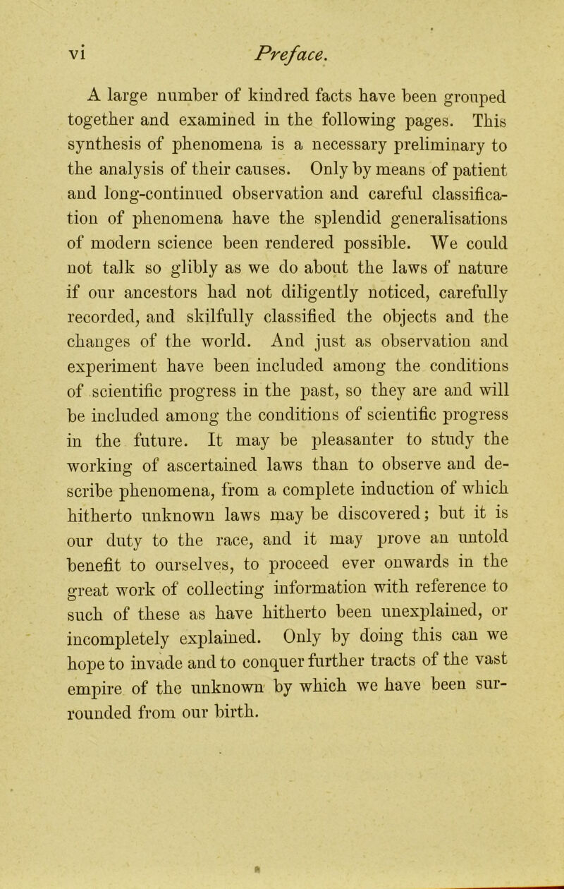 A large number of kindred facts have been grouped together and examined in the following pages. This synthesis of phenomena is a necessary preliminary to the analysis of their causes. Only by means of patient and long-continued observation and careful classifica- tion of phenomena have the splendid generalisations of modern science been rendered possible. We could not talk so glibly as we do about the laws of nature if our ancestors had not diligently noticed, carefully recorded, and skilfully classified the objects and the changes of the world. And just as observation and experiment have been included among the conditions of scientific progress in the past, so they are and will be included among the conditions of scientific progress in the future. It may be pleasanter to study the working of ascertained laws than to observe and de- scribe phenomena, from a complete induction o± which hitherto unknown laws may be discovered; but it is our duty to the race, and it may prove an untold benefit to ourselves, to proceed ever onwards in the great work of collecting information with reference to such of these as have hitherto been unexplained, or incompletely explained. Only by doing this can we hope to invade and to conquer further tracts of the vast empire of the unknown by which we have been sur- rounded from our birth.