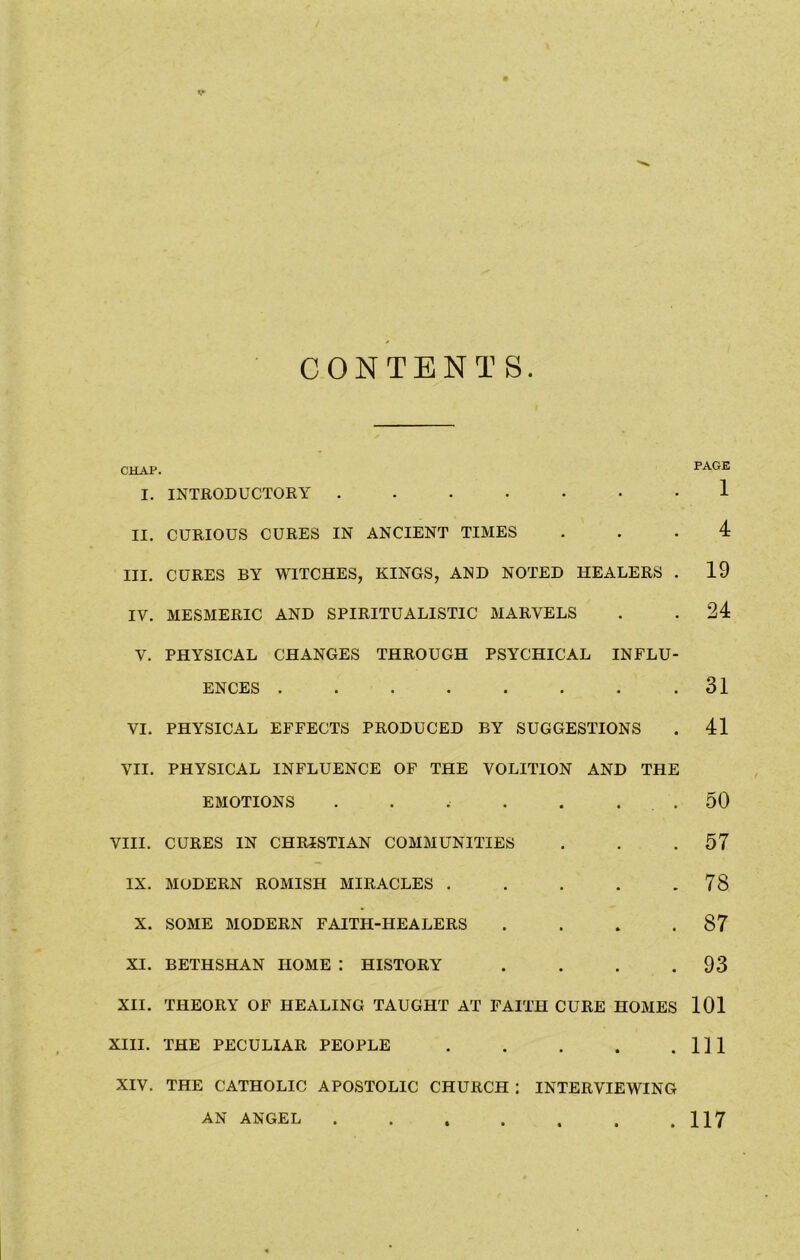 CONTENTS CHAP. I. INTRODUCTORY ....... II. CURIOUS CURES IN ANCIENT TIMES III. CURES BY WITCHES, KINGS, AND NOTED HEALERS . IV. MESMERIC AND SPIRITUALISTIC MARVELS V. PHYSICAL CHANGES THROUGH PSYCHICAL INFLU- ENCES ........ VI. PHYSICAL EFFECTS PRODUCED BY SUGGESTIONS VII. PHYSICAL INFLUENCE OF THE VOLITION AND THE EMOTIONS . . . . . . VIII. CURES IN CHRISTIAN COMMUNITIES IX. MODERN ROMISH MIRACLES . X. SOME MODERN FAITH-HEALERS . XI. BETHSHAN HOME : HISTORY .... XII. THEORY OF HEALING TAUGHT AT FAITH CURE HOMES XIII. THE PECULIAR PEOPLE ..... XIV. THE CATHOLIC APOSTOLIC CHURCH : INTERVIEWING PAGE 1 4 19 24 31 41 50 57 78 87 93 101 in AN ANGEL 117